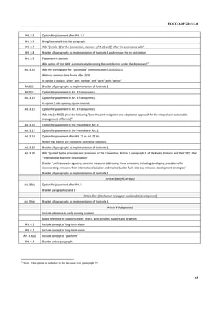 FCCC/ADP/2015/L.6
45
Art. 3.5 Option for placement after Art. 3.2
Art. 3.5 Bring footnote 6 into the paragraph
Art. 3.7 Add “[Article 12 of the Convention, decision 1/CP.20 and]” after “in accordance with”
Art. 3.8 Bracket all paragraphs as implementation of footnote 1 and remove the no text option
Art. 3.9 Placement in decision
Add option of first INDC automatically becoming the contribution under the Agreement23
Art. 3.10 Add the starting year for “successive” communication [2020][2021]
Address common time frame after 2030
In option 1 replace “after” with “before” and “cycle” with “period”
Art 3.11 Bracket all paragraphs as implementation of footnote 1
Art 3.12 Option for placement in Art. 9 Transparency
Art. 3.14 Option for placement in Art. 9 Transparency
In option 2 add opening square bracket
Art. 3.15 Option for placement in Art. 9 Transparency
Add into [or REDD-plus] the following “[and the joint mitigation and adaptation approach for the integral and sustainable
management of forests]”
Art. 3.16 Option for placement in the Preamble or Art. 2
Art. 3.17 Option for placement in the Preamble or Art. 2
Art. 3.18 Option for placement after Art. 22 as Art .22 bis.
Noted that Parties are consulting on textual solutions.
Art. 3.19 Bracket all paragraphs as implementation of footnote 1
Art. 3.20 Add “[guided by the principles and provisions of the Convention, Article 2, paragraph 2, of the Kyoto Protocol and the COP]” after
“International Maritime Organization”
Bracket “,with a view to agreeing concrete measures addressing these emissions, including developing procedures for
incorporating emissions from international aviation and marine bunker fuels into low-emission development strategies”
Bracket all paragraphs as implementation of footnote 1
Article 3 bis (REDD-plus)
Art. 3 bis Option for placement after Art. 5
Bracket paragraphs 2 and 3
Article 3ter (Mechanism to support sustainable development)
Art. 3 ter Bracket all paragraphs as implementation of footnote 1
Article 4 (Adaptation)
Include reference to early warning systems
Make reference to support clearer; that is, who provides support and to whom
Art. 4.1 Include concept of long-term vision
Art. 4.2 Include concept of long-term vision
Art. 4.3(b) Include concept of “platform”
Art. 4.4 Bracket entire paragraph
23
Note: This option is included in the decision text, paragraph 22.
 