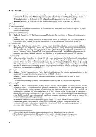 FCCC/ADP/2015/L.6
6
guidance and guidelines for the estimation of greenhouse gas emissions and removals; and others strive to
communicate this over time. Additional guidance may be elaborated by the [CMA] [APA] at its [x] session.]
[Option 3: Guidance on the features of ### to be elaborated by decision [of the CMA ] [1.CP/21].]
[Option 4: Guidance on the features of ### to be elaborated by decision of the CMA at its x session.]
{Timing}
{First communication}
9. Each Party [shall][should] communicate its first ### no later than [upon ratification or acceptance of][upon
joining] this Agreement.
{Subsequent communication}
10. Option 1: Successive ### shall be communicated by Parties after completion of the current implementation
cycle.
Option 2: Each Party shall [communicate its successive][, update or confirm its] ### every five years [on a
synchronized basis] [, taking into account the outcomes of the global stocktake referred to in Article 10].
{Ex ante process}
11. [Each Party shall submit an intended ### [x months prior to][well before] the final communication. All Parties
shall participate in a [preparatory] process that [facilitates][promotes] clarity, transparency and understanding
of the intended ###, including their aggregate effect in the light of the long-term temperature goal referred to in
Article 2, including though the production of an aggregate synthesis report. The [preparatory] process shall be
conducted in accordance with the modalities and procedures to be adopted by the CMA at its first session.]
{Adjustments}
12. A Party may at any time adjust its existing ### with a view to enhancing its level of ambition [, in accordance
with the simplified adjustment procedure referred to in Article 19, paragraph 3]. [Adjustments towards lower
ambition levels may only be communicated in case the [developing country] Party's efforts are [severely]
affected by an extreme natural event, economic shock or force majeure.][Developing country Parties may adjust
their ### at their discretion depending upon the adequacy and availability of finance, technology development
and transfer and capacity-building support.]
{Housing}
13. Option 1: [The ### communicated by Parties shall be [listed][published] [in an online registry maintained by the
secretariat][ in Annex [X] to this Agreement][on the UNFCCC website].]
Option 2: [The ### communicated by developed country Parties shall be inscribed in Annex A to this
Agreement.
The ### communicated by developing country Parties shall be inscribed in Annex B to this Agreement.]
{Accounting} 10
14. [Option 1: [In the context of of][In tracking progress towards achieving] ###, each Party shall, taking into
account decision 1.CP/21 and any future guidance [elaborated for this purpose and agreed][adopted] by the
CMA [at its [x][first] session][and may be amended by any subsequent decisions of the CMA], account for
anthropogenic emissions and removals included in its ###, [promote][apply the principles of] transparency,
accuracy, [completeness], [comparability], and consistency, and [avoid double counting][apply arrangements to
avoid double counting] where internationally transferred mitigation outcomes are used [, so as to improve the
environmental integrity of the agreement].]
[Option 2: In tracking progress towards achievement of their ###, Parties shall apply the principles of
transparency, accuracy, completeness, comparability, consistency, avoidance of double counting, and
environmental integrity, as further elaborated in [para x] decision 1/CP.21 and any further guidance to be
developed under paragraph 14(a) below. Furthermore:
10
1.This reflection is without prejudice to placement between mitigation and transparency or anywhere else.
2.This reflection is without prejudice to differentiation and how and if it is treated in any part of the agreement.
3.The formulation of ### would need to reflect the outcome of work being undertaken in relation to Article.
 