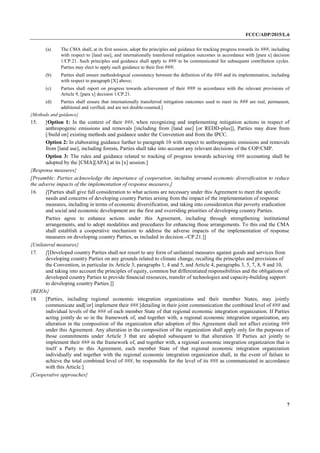 FCCC/ADP/2015/L.6
7
(a) The CMA shall, at its first session, adopt the principles and guidance for tracking progress towards its ###, including
with respect to [land use], and internationally transferred mitigation outcomes in accordance with [para x] decision
1/CP.21. Such principles and guidance shall apply to ### to be communicated for subsequent contribution cycles.
Parties may elect to apply such guidance to their first ###;
(b) Parties shall ensure methodological consistency between the definition of the ### and its implementation, including
with respect to paragraph [X] above;
(c) Parties shall report on progress towards achievement of their ### in accordance with the relevant provisions of
Article 9, [para x] decision 1/CP.21.
(d) Parties shall ensure that internationally transferred mitigation outcomes used to meet its ### are real, permanent,
additional and verified, and are not double-counted.]
{Methods and guidance}
15. [Option 1: In the context of their ###, when recognizing and implementing mitigation actions in respect of
anthropogenic emissions and removals [including from [land use] [or REDD-plus]], Parties may draw from
[/build on] existing methods and guidance under the Convention and from the IPCC.
Option 2: In elaborating guidance further to paragraph 10 with respect to anthropogenic emissions and removals
from [land use], including forests, Parties shall take into account any relevant decisions of the COP/CMP.
Option 3: The rules and guidance related to tracking of progress towards achieving ### accounting shall be
adopted by the [CMA][APA] at its [x] session.]
{Response measures}
[Preamble: Parties acknowledge the importance of cooperation, including around economic diversification to reduce
the adverse impacts of the implementation of response measures.]
16. [[Parties shall give full consideration to what actions are necessary under this Agreement to meet the specific
needs and concerns of developing country Parties arising from the impact of the implementation of response
measures, including in terms of economic diversification, and taking into consideration that poverty eradication
and social and economic development are the first and overriding priorities of developing country Parties.
Parties agree to enhance actions under this Agreement, including through strengthening institutional
arrangements, and to adopt modalities and procedures for enhancing those arrangements. To this end the CMA
shall establish a cooperative mechanism to address the adverse impacts of the implementation of response
measures on developing country Parties, as included in decision -/CP.21.]]
{Unilateral measures}
17. [[Developed country Parties shall not resort to any form of unilateral measures against goods and services from
developing country Parties on any grounds related to climate change, recalling the principles and provisions of
the Convention, in particular its Article 3, paragraphs 1, 4 and 5, and Article 4, paragraphs 3, 5, 7, 8, 9 and 10,
and taking into account the principles of equity, common but differentiated responsibilities and the obligations of
developed country Parties to provide financial resources, transfer of technologies and capacity-building support
to developing country Parties.]]
{REIOs}
18. [Parties, including regional economic integration organizations and their member States, may jointly
communicate and[/or] implement their ### [detailing in their joint communication the combined level of ### and
individual levels of the ### of each member State of that regional economic integration organization. If Parties
acting jointly do so in the framework of, and together with, a regional economic integration organization, any
alteration in the composition of the organization after adoption of this Agreement shall not affect existing ###
under this Agreement. Any alteration in the composition of the organization shall apply only for the purposes of
those commitments under Article 3 that are adopted subsequent to that alteration. If Parties act jointly to
implement their ### in the framework of, and together with, a regional economic integration organization that is
itself a Party to this Agreement, each member State of that regional economic integration organization
individually and together with the regional economic integration organization shall, in the event of failure to
achieve the total combined level of ###, be responsible for the level of its ### as communicated in accordance
with this Article.]
{Cooperative approaches}
 