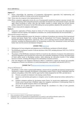FCCC/ADP/2015/L.6
8
[Option 1:11
19. Parties acknowledge the importance of [cooperation in][cooperative approaches for] implementing and
enhancing the ambition of climate action [at the international level].
19alt. Parties may also cooperate in the implementation of ###.
[19bis.Where cooperative approaches involve the use of internationally transferred mitigation outcomes towards ###,
Parties participating shall [safeguard] [promote] sustainable development and environmental integrity and shall
apply robust accounting to ensure, inter alia, that double counting is avoided, taking into account relevant
guidance adopted for this purpose by the CMA [taking into account guidance adopted at the national level].]
[19ter. A share of proceeds for adaptation shall apply.]
Option 2:
19. Cooperative approaches of Parties, based on Article 4.7 of the Convention, must ensure the enhancement of
mitigation outcomes together with adaptation co-benefits to be verified internationally but non-transferrable. ]
{International transport emissions}
20. [Parties [shall][should][other] pursue the limitation or reduction of greenhouse gas emissions from international
aviation and marine bunker fuels, working through the International Civil Aviation Organization and the
International Maritime Organization, respectively, with a view to agreeing concrete measures addressing these
emissions, including developing procedures for incorporating emissions from international aviation and marine
bunker fuels into low-emission development strategies.]
[Article 3 bis] (REDD-PLUS)
1. [Mechanisms for forest mitigation and adaptation are] [A REDD-plus mechanism is] hereby defined.
2. The REDD-plus mechanism consists of relevant decisions of the COP, including decisions 9/CP.19 to 15/CP.19
and decision -/CP.21.
3. The purpose of the REDD-plus mechanism shall be to incentivize the reduction of emissions from deforestation
and forest degradation and to promote the conservation and sustainable management of forests and enhancement
of forest carbon stocks in developing countries, while enhancing the non-carbon benefits of the multiple
functions of forests, including alleviating poverty and building ecosystem resilience.
4. [The Joint Mitigation and Adaptation Mechanism (JMA) is established to support the integral and sustainable
management of forests as an alternative to results-based payments, in accordance with decision X/CP.21.]
[Article 3 ter12
] (MECHANISM TO SUPPORT SUSTAINABLE DEVELOPMENT)
{Proposed Mechanism 1}
1. [[Establishes a multi window mechanism][Establishes a framework for sustainable development mechanisms][A
mechanism to support sustainable development in [developing country] Parties is hereby established] under the
authority and guidance of the CMA, shall be supervised by a body designated by the CMA, and shall aim to:
(a) Promote sustainable development in developing country Parties;
(b) Incentivise and facilitate participation in mitigation action by public and private entities authorised by a
Party;
(c) [Enhance mitigation ambition by developing country Parties, by incentivising supplementary voluntary
climate action, beyond their ###][Fully respect the mitigation contributions of participating Parties to
ensure that the global mitigation effort is not undermined];
(d) [Provide for net global emission reductions through the cancellation of a share of units generated,
transferred, used or acquired];
11
Note connection to Article 3.10 and Article 9 and Article 11
12
Explanatory Note: Two mechanisms are proposed below as (i) and (ii), each with the alternative option of no
mechanism. The two mechanisms proposed are not presented as options to each other.
 