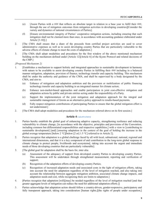 FCCC/ADP/2015/L.6
9
(e) [Assist Parties with a ### that reflects an absolute target in relation to a base year to fulfil their ###,
through the use of mitigation outcomes from mitigation activities in developing countries][Consider the
variety and dynamics of national circumstances of Parties];
(f) [Ensure environmental integrity of Parties’ cooperative mitigation actions, including ensuring that such
mitigation shall not be claimed more than once, in accordance with accounting guidance elaborated under
Article [3.10]].]
2. [The CMA shall ensure that a share of the proceeds from certified project activities are used to cover
administrative expenses as well as to assist developing country Parties that are particularly vulnerable to the
adverse effects of climate change to meet the costs of adaptation.]
3. [The CMA shall adopt modalities and procedures for the first window of the above mentioned mechanism
building on the mechanism defined under [Article 12][Article 6] of the Kyoto Protocol and related decisions of
the CMP.]
{Proposed Mechanism 2}
1. [Establishes a mechanism to support holistic and integrated approaches to sustainable development in harmony
with nature to be available to assist developing country Parties in fulfilling their ### including in a balanced
manner mitigation, adaptation, provision of finance, technology transfer and capacity building. This mechanism
shall be under the authority and guidance of the CMA, and shall be supervised by a body designated by the
CMA, and aim to:
(a) Enhance of mitigation and adaptation ambition and the provision or mobilization of public financing
technology transfer and capacity building in an integrated manner for climate action;
(b) Enhance non-market-based approaches and enable participation in joint cost-effective mitigation and
adaptation actions by public and private entities acting under the responsibility of a Party.
(c) Support the implementation of the joint mitigation and adaptation approach for the integral and
sustainable management of forests as an alternative policy approach to results-based payments.
(d) Fully respect mitigation contributions of participating Parties to ensure that the global mitigation effort is
not undermined.]
2. [The CMA shall adopt modalities and procedures for the mechanism referred above on its first session.]
Article 4 (ADAPTATION)
1. Parties hereby establish the global goal of enhancing adaptive capacity, strengthening resilience and reducing
vulnerability to climate change, [in accordance with the objective, principles and provisions of the Convention,
including common but differentiated responsibilities and respective capabilities,] with a view to [contributing to
sustainable development] [and] [ensuring adaptation in the context of the goal of holding the increase in the
global average temperature [below 2 °C][below [2 or] 1.5 °C] referred to in Article 2].
2. Parties recognize that adaptation is a global challenge faced by all with local, subnational, national, regional and
international dimensions, and that it is a key component of and contribution to the long-term global response to
climate change to protect people, livelihoods and ecosystems[, taking into account the urgent and immediate
needs of those developing countries that are particularly vulnerable].
3. [The global goal for adaptation shall be the basis for, inter alia:
(a) Assessment of the adequacy of support from developed country Parties to developing country Parties.
This assessment will be undertaken through strengthened measurement, reporting and verification of
support;
(b) Recognition of the adaptation efforts of developing country Parties;
(c) Recognition of increased adaptation needs and associated costs in the light of mitigation efforts, taking
into account the need for adaptation regardless of the level of mitigation reached, and also taking into
account the relationship between aggregate mitigation ambition, associated climate change impacts, and
adaptation needs and cost, while recognizing there are limits to adaptation.]
4. [Parties recognize that adaptation [will][may] be needed regardless of the level of mitigation reached [and that
greater aggregate levels of mitigation can reduce the need for additional adaptation efforts.]]
5. Parties acknowledge that adaptation action should follow a country-driven, gender-responsive, participatory and
fully transparent approach, taking into consideration [human rights,][the rights of people under occupation,]
 
