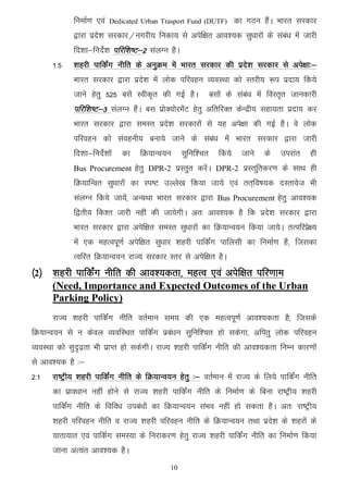 fuekZ.k ,oa   Dedicated Urban Trasport Fund (DUTF)        dk xBu gSaA Hkkjr ljdkj
             }kjk izns'k ljdkj@uxjh; fudk; ls visf{kr vko';d lq/kkjksa ds laca/k esa tkjh
             fn'kk&funZs'k ifjf’k"V&2 layXu gSA
      1-5    'kgjh ikfdZax uhfr ds vuqØe esa Hkkjr ljdkj dh izns’k ljdkj ls vis{kk%&
             Hkkjr ljdkj }kjk izns’k esa yksd ifjogu O;oLFkk dks Lrjh; :i iznk; fd;s
             tkus gsrq 525 clsa Lohd`r dh xbZ gSA            clksa ds laca/k esa foLr`r tkudkjh
             ifjf’k"V&3 layXu gSaA cl izksD;ksjesaV gsrq vfrfjDr dsUnzh; lgk;rk iznk; dj
             Hkkjr ljdkj }kjk leLr izns’k ljdkjksa ls ;g vis{kk dh xbZ gSA os yksd
             ifjogu dks laoguh; cuk;s tkus ds laca/k esa Hkkjr ljdkj }kjk tkjh
             fn’kk&funsZ’kksa   dk   fØ;kUo;u     lqfuf’pr      fd;s     tkus   ds   mijkar   gh
             Bus Procurement gsrq DPR-2 izLrqr djsaA DPR-2 izLrfqrdj.k ds lkFk gh
             fØ;kfUor lq/kkjksa dk Li"V mYys[k fd;k tk;s ,oa rr~fo"k;d nLrkost Hkh
             layXu fd;s tk;sa] vU;Fkk Hkkjr ljdkj }kjk Bus Procurement gsrq vko’;d
             f}rh; fd’r tkjh ugha dh tk;sxhA vr% vko’;d gS fd izns’k ljdkj }kjk
             Hkkjr ljdkj }kjk visf{kr leLr lq/kkjksa dk fØ;kUo;u fd;k tk;sA rRifjizs{;
             esa ,d egRoiw.kZ visf{kr lq/kkj 'kgjh ikfdZax ikfylh dk fuekZ.k gS] ftldk
             Rofjr fØ;kUo;u jkT; ljdkj Lrj ls visf{kr gSA
¼2½ 'kgjh ikfdZax uhfr dh vko’;drk] egRo ,oa visf{kr ifj.kke
      (Need, Importance and Expected Outcomes of the Urban
      Parking Policy)
      jkT; 'kgjh ikfdZax uhfr orZeku le; dh ,d egRoiw.kZ vko';drk gS] ftlds
fØ;kUo;u ls u dsoy O;ofLFkr ikfdZax izca/ku lqfuf'pr gks ldsxk] vfirq yksd ifjogu
O;oLFkk dks lqn`<+rk Hkh izkIr gks ldsxhA jkT; 'kgjh ikfdaZx uhfr dh vko';drk fuEu dkj.kksa
ls vko';d gS %&
2-1   jk"Vªh; 'kgjh ikfdaZx uhfr ds fØ;kUo;u gsrq %& orZeku esa jkT; ds fy;s ikfdaZx uhfr
      dk izko/kku ugha gksus ls jkT; 'kgjh ikfdaZx uhfr ds fuekZ.k ds fcuk jk"Vªh; 'kgjh
      ikfdaZx uhfr ds fofo/k mica/kksa dk fØ;kUo;u laHko ugha gks ldrk gSA vr% jk"Vªh;
      'kgjh ifjogu uhfr o jkT; 'kgjh ifjogu uhfr ds fØ;kUo;u rFkk izns'k ds 'kgjksa ds
      ;krk;kr ,oa ikfdZx leL;k ds fujkdj.k gsrq jkT; 'kgjh ikfdZax uhfr dk fuekZ.k fd;k
      tkuk vR;ar vko';d gSA
                                             10
 