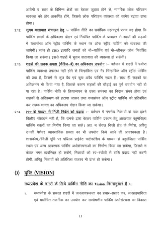 vk;sxh o 'kgj ds fofHkUu {ks=ksa dk csgrj tqM+ko gksus ls] ukxfjd yksd ifjogu
         O;oLFkk dh vksj vkdf"kZr gksaxs] ftlls yksd ifjogu O;oLFkk dks Loeso c<+kok izkIr
         gksxkA
2-12-    lqxe ;krk;kr lapkyu gsrq %& ikfdZx uhfr dk lokZf/kd egRoiw.kZ izHkko ;g gksxk fd
         ikfdaZx LFkyksa ds vf/kdre nksgu ,oa fu;af=r ikfdZax ds izko/kku ls 'kgjksa dh lM+dksa
         esa ;FkklaHko vkWu LVªhV ikfdZax ds LFkku ij vkWQ LVªhV ikfdZax dh O;oLFkk dh
         tk;sxhA lkFk gh     CBD   bR;kfn txgksa dks uks&ikfdaZx ,oa uks&Oghdy tksu fu/kkZfjr
         fd;k tk ldsxkA blls 'kgjksa esa lqxe ;krk;kr dh O;oLFkk gks ldsxhA
2-13-    'kgjksa dh lM+d {kerk ¼dSfjt&os½ dk vf/kdre mi;ksx %& orZeku esa 'kgjksa esa i;kZIr
         ikfdZx O;oLFkk miyC/k ugha gksus ls fpUgkafdr ,oa xSj fpUgkafdr vkWu LVªhV ikfdZax
         dh izFkk gS] ftlesa ls dqN oS/k ,oa dqN voS/k ikfdZax LFky gSaA lkFk gh lM+dksa ij
         vfrØe.k Hkh fd;k x;k gS] ftlds dkj.k lM+dksa dh pkSM+kbZ dk iw.kZ mi;ksx ugha gks
         ik jgk gSA ikfdaZx uhfr ds fØ;kUo;u ls mDr leL;k dk funku laHko gksxk ,oa
         lM+dksa ls vfrØe.k dks gVk;k tkdj rFkk ;FkklaHko vkWu LVªhV ikfdZax dks izfrcaf/kr
         dj lM+d {kerk dk vf/kdre nksgu fd;k tk ldsxkA
2-14-    PPP   ds ek/;e ls futh fuos'k dks c<+kok %& orZeku esa uxjh; fudk;ksa ds ikl brus
         foRrh; lalk/ku ugha gaS] fd muds }kjk csgrj ikfdZax izca/ku gsrq vko';d cgqeaftyk
         ikfdZax LFkyksa dk fuekZ.k fd;k tk ldsA vr% u dsoy futh {ks= ds fuos'k] vfirq
         mudh is'ksoj O;kolkf;d {kerk dk Hkh mi;ksx fd;s tkus dh vko';drk gSA
         'kkldh;@futh Hkwfe ij ifCyd izkbZosV ikVZujf'ki ds ek/;e ls cgqeaftyk ikfdZax
         LFky ,oa vU; vko';d ikfdZax v/kkslajpukvksa dk fuekZ.k fd;k tk ldsxk] ftlls u
         dsoy uxj O;ofLFkr gks ldsaxs] fudk;ksa dks Lo&L=ksrksa ls jkf'k iznk; ugha djuh
         gksxh] vfirq fudk;ksa dks vfrfjDr jktLo Hkh izkIr gks ldsxkA


¼3½ n`f"V ¼VISION½

        e/;izns’k ds uxjksa ds fy;s ikfdZax uhfr dk      Vision   fuEukuqlkj gS %&
        1-        e/;izns’k ds leLr 'kgjksa esa tutkx:drk dk izpkj&izlkj dj] tulgHkkfxrk
                  ,oa ;Fkksfpr rduhd dk mi;ksx dj lEiks"k.kh; ikfdZax v/kkslajpuk dk fodkl


                                               13
 