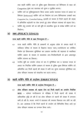 rFkk 'kgjh ikfdZax Iyku ds ;qfDr&;qDr fØ;kUo;u ,oa fofu;eu ls 'kgj dks
          Congestion eqDr dj ;krk;kr dks lqxe o lqjf{kr cukukA
    2-    ikfdZax njksa dk ;qfDr;qDrdj.k fd;k tkdj vFkkZr ;krk;kr ?kuRo ds vk/kkj ij
          foHksnd ¼Differential½ ikfdaZx njksa dk fu/kkZj.k ,oa vU; fofu;kRed mica/kksa ;Fkk
          Congestion Fee] Controlled Parking   bR;kfn ds ek/;e ls futh okguksa dh la[;k
          esa vfu;af=r c<+ksRrjh ij jksd yxkrs gq, yksd ifjogu O;oLFkk dks c<+kok nsukA
    3-    ikfdZax gsrq mi;ksx dh tk jgh Hkwfe ds okLrfod ewY; ds lkis{k ikfdZax njksa dk
          fu/kkZj.kA
¼4½ y{; (POLICY GOALS)
    jkT; 'kgjh ikfdZax uhfr ds y{; fuEukuqlkj gSa %&

    4-1   jkT; 'kgjh ikfdZax uhfr ds izko/kkuksa ds vuqlkj izns'k ds leLr 'kgjksa esa
          lkf/kdkj ifj"kn ds ek/;e ls foKkiu ekLVj Iyku@dk;Z;kstuk dk lesfdr
          fuekZ.k ,oa fØ;kUo;u lqfuf'pr dj v|ru rduhd dh lgk;rk ls O;ofLFkr
          ikfdZax izca/ku ds ek/;e ls ;FkklaHko tu&futhHkkxhnkjh ds }kjk vk/kkjHkwr
          ikfdZax lajpuk dk fodklA
    4-2   uxjh; Hkwfe dk mi;ksx laink ds :i esa lqfuf'pr dj o ;kr;kr ?kuRo ds
          vk/kkj ij fu;af=r ikfdZax izko/kku ds ek/;e ls ;qfDr&;qDr foHksnd ikfdZax njsa
          vf/kjksfir dj futh okguksa dh la[;k esa deh dj lqxe ;krk;kr lqfuf'pr dj
          yksd ifjogu O;oLFkk dks laoguh; :i iznk; djukA


¼5½ ’kgjh ikfdZax uhfr ds mn~ns’; ¼OBJECTIVES½
          jkT; 'kgjh ikfdZax uhfr ds mn~ns'; fuEukuqlkj gSa %&

    5-1   yksd ifjogu O;oLFkk dks c<+kok nsuk ,oa futh okguksa dk mi;ksx fu;aaf=r
          djuk %& orZeku uxjh;dj.k ds ifjizs{; esa futh okguksa dh la[;k esa
          vf/kdkf/kd o`f) gks jgh gS ,oa yksd ifjogu ds okguksa dh la[;k esa yxkrkj
          deh gks jgh gSA Qyr% uxjksa esa ;krk;kr dh leL;k fodjky :i ysrh tk jgh
          gSA vr% vko';d gS fd futh okguksa ds mi;ksx dks fofu;fer fd;k tk;s ,oa
          yksd ifjogu O;oLFkk dk mUu;u fd;k tk;sA
                                          14
 