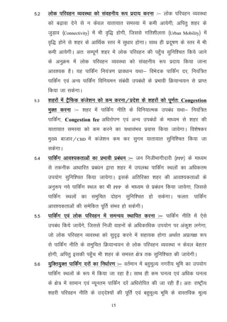 5-2   yksd ifjogu O;oLFkk dks laoguh; :i iznk; djuk %& yksd ifjogu O;oLFkk
      dks c<+kok nsus ls u dsoy ;krk;kr leL;k esa deh vk;sxh] vfirq 'kgj ds
      tqM+ko ¼Connectivity½ esa Hkh o`f) gksxh] ftlls xfr'khyrk ¼Urban      Mobility½   esa
      o`f) gksus ls 'kgj ds vkfFkZd Lrj esa lq/kkj gksxkA lkFk gh iznw"k.k ds Lrj esa Hkh
      deh vk;sxhA vr% lEiw.kZ 'kgj esa yksd ifjogu dh igq¡p lqfuf'pr fd;s tkus
      ds vuqØe esa yksd ifjogu O;oLFkk dks laoguh; :i iznk; fd;k tkuk
      vko';d gSA ;g ikfdZax fu;a=.k izko/kku ;Fkk& foHksnd ikfdZax nj] fu;af=r
      ikfdZax ,oa vU; ikfdaZx fofu;eu laca/kh mica/kksa ds izHkkoh fØ;kUo;u ls izkIr
      fd;k tk ldsxkA
5-3   'kgjksa esa VSªfQd dats’ku dks de djuk@izns’k ds 'kgjksa dks iw.kZr% Congestion
      eqDr djuk %& 'kgj esa ikfdZax uhfr ds fofu;kRed mica/k ;Fkk& fu;af=r
      ikfdZax] Congestion fee vf/kjksi.k ,oa vU; mica/kksa ds ek/;e ls 'kgj dh
      ;krk;kr leL;k dks de djus dk ;FkklaHko iz;kl fd;k tk;sxkA fo'ks"kdj
      eq[; cktkj@CBD esa dats'ku de dj lqxe ;krk;kr lqfuf'pr fd;k tk
      ldsxkA
5-4   ikfdZax vko’;drkvksa dk izHkkoh izca/ku %& tu futhHkkxhnkjh ¼PPP½ ds ek/;e
      ls rduhd vk/kkfjr izc/aku }kjk 'kgj esa miyC/k ikfdZax LFkyksa dk vf/kdre
      mi;ksx lqfuf'pr fd;k tk;sxkA blds vfrfjDr 'kgj dh vko';drkvksa ds
      vuq:i u;s ikfdZax LFky dk Hkh     PPP   ds ek/;e ls izca/ku fd;k tk;sxk] ftlls
      ikfdZax LFkyksa dk leqfpr nksgu lqfuf'pr gks ldsxkA Qyr% ikfdZax
      vko';drkvksa dh lesfdr iwfrZ laHko gks ldsxhA
5-5   ikfdZax ,oa yksd ifjogu esa leUo; LFkkfir djuk %& ikfdZax uhfr esa ,sls
      mica/k fd;s tk;saxs] ftlls futh okguksa ds vf/kdkf/kd mi;ksx ij vadq'k yxsxk]
      tks yksd ifjogu O;oLFkk dks lqn`<+ djus esa lgk;d gksxk vFkkZr vizR;{k :i
      ls ikfdZax uhfr ds leqfpr fØ;kUo;u ls yksd ifjogu O;oLFkk u dsoy csgrj
      gksxh] vfirq bldh igq¡p Hkh 'kgj ds leLr {ks= rd lqfuf'pr dh tk;sxhA
5-6   ;qfDr;qDr ikfdZax njksa dk fu/kkZj.k %& orZeku esa cgqewY; uxjh; Hkwfe dk mi;ksx
      ikfdZax LFkyksa ds :i esa fd;k tk jgk gSA lkFk gh de ?kuRo ,oa vf/kd ?kuRo
      ds {ks= esa lkeku ,oa U;wure ikfdZax njsa vf/kjksfir dh tk jgh gaSA vr% jk"Vªh;
      'kgjh ifjogu uhfr ds mn~ns';ksa dh iwfrZ ,oa cgqewY; Hkwfe ds okLrfod ewY;
                                       15
 