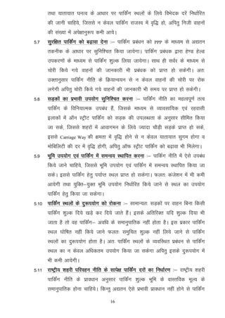 rFkk ;krk;kr ?kuRo ds vk/kkj ij ikfdZax LFkyksa ds fy;s foHksnd njsa fu/kkZfjr
      dh tkuh pkfg;s] ftlls u dsoy ikfdZax jktLo esa o`f) gks] vfirq futh okguksa
      dh la[;k esa vis{kkuq:i deh vk;sA
5-7   lqjf{kr ikfdZax dks c<+kok nsuk %& ikfdZax izca/ku dks   PPP   ds ek/;e ls v|ru
      rduhd ds vk/kkj ij lqfuf'pr fd;k tk;sxkA ikfdZax izca/kd }kjk gs.M gsYM
      midj.kksa ds ek/;e ls ikfdZax 'kqYd fy;k tk;sxkA lkFk gh loZj ds ek/;e ls
      pksjh fd;s x;s okguksa dh tkudkjh Hkh izca/kd dks izkIr gks ldsxhA vr%
      mDrkuqlkj ikfdZax uhfr ds fØ;kUo;u ls u dsoy okguksa dh pksjh ij jksd
      yxsxh vfirq pksjh fd;s x;s okguksa dh tkudkjh Hkh le; ij izkIr gks ldsxhA
5-8   lM+dksa dk izHkkoh mi;ksx lqfuf’pr djuk %& ikfdZax uhfr dk egRoiw.kZ rRo
      ikfdZax ds fofu;kRed mica/k gSa] ftlds ek/;e ls O;kolkf;d ,oa jgoklh
      bykdksa esa vkWu LVªhV ikfdZax dks lM+d dh miyC/krk ds vuqlkj lhfer fd;k
      tk lds] ftlls 'kgjksa esa vkokxeu ds fy;s T;knk pkSM+h lM+ds izkIr gks lds]
      blls   Carriage Way   dh {kerk esa o`f) gksus ls u dsoy ;krk;kr lqxe gksxk o
      eksfcfyVh dh nj esa o`f) gksxh] vfirq vkWQ LVªhV ikfdZax dks c<+kok Hkh feysxkA
5-9   Hkwfe mi;ksx ,oa ikfdZax esa leUo; LFkkfir djuk %& ikfdZx uhfr esa ,sls mica/k
      fd;s tkus pkfg;s] ftlls Hkwfe mi;ksx ,oa ikfdZax esa leUo; LFkkfir fd;k tk
      ldsA blls ikfdZax gsrq i;kZIr LFky izkIr gks ldsxkA Qyr% dats'ku esa Hkh deh
      vk;sxh rFkk ;qfDr&;qDr Hkwfe mi;ksx fu/kkZfjr fd;s tkus ls LFky dk mi;ksx
      ikfdZax gsrq fd;k tk ldsxkA
5-10 ikfdZax LFkyksa ds nq:i;ksx dks jksduk %& lkekU;r% lM+dksa ij okgu fcuk fdlh
      ikfdZax 'kqYd fn;s [kM+s dj fn;s tkrs gSaA blds vfrfjDr ;fn 'kqYd fn;k Hkh
      tkrk gS rks og ikfdaZx& vof/k ds lekuqikfrd ugha gksrk gSA bl izdkj ikfdZax
      LFky ?kksf"kr ugha fd;s tkus Qyr% leqfpr 'kqYd ugha fy;s tkus ls ikfdZax
      LFkyksa dk nq:i;ksx gksrk gSA vr% ikfdZax LFkyksa ds O;ofLFkr izca/ku ls ikfdZax
      LFky dk u dsoy vf/kdre mi;ksx fd;k tk ldsxk vfirq blds nq:i;ksx esa
      Hkh deh vk;sxhA
5-11 jk"Vªh; 'kgjh ifjogu uhfr ds lkis{k ikfdZax njksa dk fu/kkZj.k %& jk"Vªh; 'kgjh
      ikfdZax uhfr ds izko/kku vuqlkj ikfdZax 'kqYd Hkwfe ds okLrfod ewY; ds
      lekuqikfrd gksuk pkfg;sA fdUrq v|ru ,sls izHkkoh izko/kku ugha gksus ls ikfdZax

                                      16
 