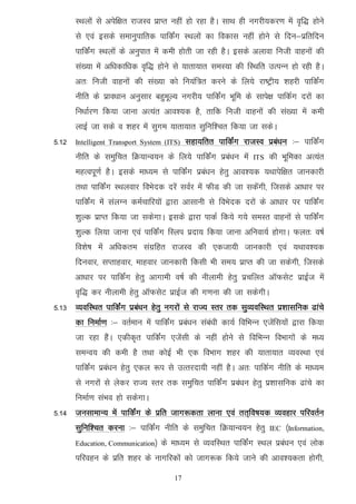 LFkyksa ls visf{kr jktLo izkIr ugha gks jgk gSA lkFk gh uxjh;dj.k esa o`f) gksus
       ls ,oa blds lekuqikfrd ikfdZax LFkyksa dk fodkl ugha gksus ls fnu&izfrfnu
       ikfdZax LFkyksa ds vuqikr esa deh gksrh tk jgh gSA blds vykok futh okguksa dh
       la[;k esa vf/kdkf/kd o`f) gksus ls ;krk;kr leL;k dh fLFkfr mRiUu gks jgh gSA
       vr% futh okguksa dh la[;k dks fu;af=r djus ds fy;s jk"Vªh; 'kgjh ikfdZax
       uhfr ds izko/kku vuqlkj cgqewY; uxjh; ikfdZax Hkwfe ds lkis{k ikfdZx njksa dk
       fu/kkZj.k fd;k tkuk vR;ar vko';d gS] rkfd futh okguksa dh la[;k esa deh
       ykbZ tk lds o 'kgj esa lqxe ;krk;kr lqfuf'pr fd;k tk ldsA
5-12   Intelligent Transport System (ITS)   lgk;frr ikfdZax jktLo izca/ku %& ikfdZax
       uhfr ds leqfpr fØ;kUo;u ds fy;s ikfdZax izca/ku esa       ITS   dh Hkwfedk vR;ar
       egRoiw.kZ gSA blds ek/;e ls ikfdZax izca/ku gsrq vko';d ;Fkkisf{kr tkudkjh
       rFkk ikfdZax LFkyokj foHksnd njsa loZj esa QhM dh tk ldsaxh] ftlds vk/kkj ij
       ikfdZax esa layXu deZpkfj;ksa }kjk vklkuh ls foHksnd njksa ds vk/kkj ij ikfdaZx
       'kqYd izkIr fd;k tk ldsxkA blds }kjk ikdZ fd;s x;s leLr okguksa ls ikfdZax
       'kqYd fy;k tkuk ,oa ikfdZax fLyi iznk; fd;k tkuk vfuok;Z gksxkA Qyr% o"kZ
       fo'ks"k esa vf/kdre laxzfgr jktLo dh ,dtk;h tkudkjh ,oa ;Fkko';d
       fnuokj] lIrkgokj] ekgokj tkudkjh fdlh Hkh le; izkIr dh tk ldsxh] ftlds
       vk/kkj ij ikfdZax gsrq vkxkeh o"kZ dh uhykeh gsrq izpfyr vkWQlsV izkbZt esa
       o`f) dj uhykeh gsrq vkWQlsV izkbZt dh x.kuk dh tk ldsxhA
5-13 O;ofLFkr ikfdZax izca/ku gsrq uxjksa ls jkT; Lrj rd lqO;ofLFkr iz’kklfud <kaps
       dk fuekZ.k %& orZeku esa ikfdZax izca/ku laca/kh dk;Z fofHkUu ,tsafl;ksa }kjk fd;k
       tk jgk gSaA ,dhd`r ikfdZax ,tsalh ds ugha gksus ls fofHkUu foHkkxksa ds e/;
       leUo; dh deh gS rFkk dksbZ Hkh ,d foHkkx 'kgj dh ;krk;kr O;oLFkk ,oa
       ikfdZax izca/ku gsrq ,dy :i ls mRrjnk;h ugha gSA vr% ikfdZx uhfr ds ek/;e
       ls uxjksa ls ysdj jkT; Lrj rd leqfpr ikfdZax izca/ku gsrq iz'kklfud <kaps dk
       fuekZ.k laHko gks ldsxkA
5-14 tulkekU; esa ikfdZax ds izfr tkx:drk ykuk ,oa rr~fo"k;d O;ogkj ifjorZu
       lqfuf’pr djuk %& ikfdZax uhfr ds leqfpr fØ;kUo;u gsrq           IEC ¼Information,

       Education, Communication½   ds ek/;e ls O;ofLFkr ikfdZax LFky izca/ku ,oa yksd
       ifjogu ds izfr 'kgj ds ukxfjdksa dks tkx:d fd;s tkus dh vko';drk gksxh]

                                       17
 