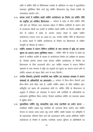 rkfd os ikfdZax uhfr ds fofu;kRed mica/kksa ds vf/kjksi.k ij 'kgj esa lqO;ofLFkr
      ;krk;kr lqfuf'pr fd;s tkus gsrq ikfdZax fØ;kUo;u gsrq uksMy ,tsalh dks
      ;Fkko';d lg;ksx djsaA
5-15 leLr uxjksa esa lesfdr 'kgjh ikfdZax dk;Z;kstuk dk fuekZ.k ,oa ikfdZax uhfr
      dk leqfpr ,oa lesfdr fØ;kUo;u %& orZeku esa izns'k ds fy;s ikfdaZx uhfr
      ugha gksus ,oa ifjogu rFkk ;krk;kr izca/ku esa fofHkUu ,tsafl;ksa ds layXu gksus
      ds QyLo:i fdlh ,d ,tsalh ls lesfdr 'kgjh ikfdZax dk fuekZ.k visf{kr ugha
      gksus ls orZeku esa izns'k ds yxHkx leLr 'kgjksa es] 'kgjh ikfdZax
      dk;Z;kstuk@ekLVj Iyku dk vHkko gSA vr% uxjh; ikfdZax uhfr ds fØ;kUo;u
      ls leLr 'kgjksa esa ikfdZax dk;Z;kstuk ds fuekZ.k ,oa fØ;kUo;u ls ikfdZax
      laLd`fr dk fodkl gks ldsxkA
5-16 ikfdZax O;oLFkk esa layXu fofHkUu ,tsafl;ksa ds e/; leUo; esa o`f) ,oa ijLij
      lwpuk dk vknku&iznku lqfuf’pr djuk %& ikfdZax uhfr ds ek/;e ls izns'k ,oa
      'kgjksa esa lesfdr ,tsalh ds ek/;e ls dk;Z;kstuk fuekZ.k ,oa v/kh{k.k ds izko/kku
      gSaA ftlds varxZr leLr LVsd gksYMj ikfdZax dk;Z;kstuk ds fuekZ.k ,oa
      fØ;kUo;u ds fy;s mRrjnk;h gksaxsA vr% ikfdZax O;oLFkk esa layXu fofHkUu
      i{kdkjksa ds e/; leUo; esa o`f) ,oa vuqHkoksa ,oa lwpuk dk vknku&iznku gksus ls
      ikfdZax O;oLFkk dks csgrj fd;s tkus esa enn feysxhA
5-17 uxjh; fudk;ksa@VªkaliksVZ dEifu;ksa rFkk ikfdZax ,oa ;krk;kr O;oLFkk esa layXu
      laLFkkvksa ds vf/kdkfj;ksa dk {kerko/kZu %& orZeku esa fHkUu&fHkUu foHkkxksa }kjk
      fHkUu&fHkUu dk;Z fd;s tkrs gaS] tcfd ikfdZax izca/ku ds fy;s lesfdr Kku]
      vfHko`fRr ,oa n{krk dh vko';drk gksrh gSA ikfdZax uhfr ds fØ;kUo;u ds
      vuqØe esa ifjogu ,oa ;krk;kr esa layXu lHkh ,tsafl;ksa ds vf/kdkfj;ksa dk
      {kerko/kZu lqfuf'pr fd;k tk;sxk] ftlls O;ofLFkr ikfdZax ,oa ;krk;kr izca/ku
      esa lqfo/kk gksxhA
5-18 lqO;ofLFkr ikfdZax gsrq O;kogkfjd rFkk mPp rduhdksa dk iz;ksx djuk %&
      O;ofLFkr ikfdZax izca/ku gsrq ukxfjdksa dks tkx:d fd;k tk;sxk rFkk ikfdZax
      ;kstuk ds O;kid izpkj&izlkj gsrq muds ikfdaZx laca/kh O;ogkj ,oa vfHko`fRr esa
      Hkh ldkjkRed ifjorZu fd;s tkus dh vko';drk gksxhA blds vfrfjDr ikfdaZx
      dk;Z;kstuk ds fuekZ.k esa LFkkuh; ukxfjdksa] O;kikj ;wfu;u ds izfrfuf/k;ksa ,oa

                                      18
 