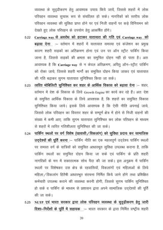 O;oLFkk ds lqn`<hdj.k gsrq vko';d mik; fd;s tk;sa] ftlls 'kgjksa esa yksd
       ifjogu O;oLFkk lqpk: :i ls lapfkyr gks ldsA ukxfjdksa dks Lrjh; yksd
       ifjogu O;oLFkk dh lqfo/kk izkIr gksus ij ,oa futh okguksa ij dM+s fofu;eu dks
       ns[krs gq, yksd ifjogu ds mi;ksx gsrq vkdf"kZr gksaxsA
5-22   Carriage way   ls vojks/k dks gVkdj ;krk;kr dh xfr ,oa          Carriage way   dks
       c<+kok nsuk    %& orZeku esa 'kgjksa esa ;krk;kr leL;k ,oa dats'ku dk izeq[k
       dkj.k 'kgjh lM+dksa dk vfrØe.k gksuk ,oa mu ij vkWu LVªhV ikfdZax fd;k
       tkuk gS] ftlls lM+dksa dh {kerk dk leqfpr nksgu ugha gks ikrk gSA vr%
       vko';d gS fd     Carriage way   ls u dsoy vfrØe.k] vfirq vkWu&LVªhV ikfdZax
       dks jksdk tk;s] ftlls 'kgjh ekxksZa dk leqfpr nksgu fd;k tkdj ,oa ;krk;kr
       dh xfr c<+kdj lqxe ;krk;kr lqfuf'pr fd;k tk ldsA
5-23 Rofjr eksfcfyVh lqfuf'pr dj 'kgj ds vkfFkZd fodkl dks c<+kok nsuk %& 'kgj]
       orZeku esa ns'k ds fodkl ds fy;s     Growth Engine   dk dk;Z dj jgs gSaA vr% ns'k
       ds leqfpr vkfFkZd fodkl ds fy;s vko';d gS] fd 'kgjksa dk leqfpr fodkl
       lqfuf'pr fd;k tk;sA blds fy;s vko';d gS fd ,slh uhfr viukbZ tk;s]
       ftlls yksd ifjogu dk foLrkj 'kgj ds lEiw.kZ {ks= esa gksus ls futh okguksa dh
       la[;k esa deh vk,] rkfd lqxe ;krk;kr lqfuf'pr dj yksd ifjogu ds ek/;e
       ls 'kgjksa esa Rofjr xfr'khyrk lqfuf'pr dh tk ldsA
5-24 ikfdZax LFkyksa ij oxZ fo'ks"k ¼jgoklh@fodykax½ dks lqfo/kk iznk; dj lkekftd
       mn~ns';ksa dh iwfrZ djuk %& ikfdZax uhfr dk ,d egRoiw.kZ mn~ns'; ikfdZax LFkyksa
       ij leLr oxZ ds ;kf=;ksa dks leqfpr vk/kkjHkwr lqfo/kk miyC/k djkuk gS] rkfd
       ikfdZx LFkyksa dk leqfpr nksgu fd;k tk lds ,oa ikfdZx ds izfr 'kgjh
       ukxfjdksa ds eu esa ldkjkRed lksp iSnk dh tk ldsA bl vuqØe esa ikfdZax
       LFkyksa ij fo'ks"kdj ml {ks= ds jgokfl;ksa] fodykaxksa ,oa efgykvksa ds fy;s
       efgyk@fodykax fgrS"kh vk/kkjHkwr lajpuk fufeZr fd;s tkus gksaxs rFkk izf'kf{kr
       deZpkjh miyC/k djkus dh O;oLFkk djuh gksxh] ftlls lqxe ikfdZax lqfuf'pr
       gks lds o ikfdZax ds ek/;e ls iz'kklu }kjk vius lkekftd mn~ns';ksa dh iwfrZ
       dh tk ldsA
5-25   NUTP   ,oa Hkkjr ljdkj }kjk yksd ifjogu O;oLFkk ds lqn`<+hdj.k gsrq tkjh
       fn'kk&funsZ'kksa ds iwfrZ esa lgk;d %& Hkkjr ljdkj ds }kjk fufeZr jk"Vªh; 'kgjh

                                       20
 