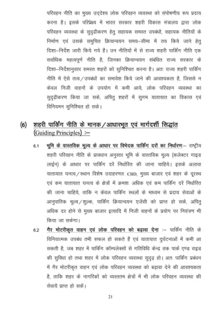 ifjogu uhfr dk eq[; mn~ns'; yksd ifjogu O;oLFkk dks laiks"k.kh; :i iznk;
           djuk gSA blds ifjizs{; esa Hkkjr ljdkj 'kgjh fodkl ea=ky; }kjk yksd
           ifjogu O;oLFkk ds lqn`<hdj.k gsrq lgk;d leLr mica/kksa] lgk;d uhfr;ksa ds
           fuekZ.k ,oa mlds leqfpr fØ;kUo;u le;&lhek esa r; fd;s tkus gsrq
           fn'kk&funsZ'k tkjh fd;s x;s gSaA mu uhfr;ksa esa ls jkT; 'kgjh ikfdZax uhfr ,d
           lokZf/kd egRoiw.kZ uhfr gS] ftudk fØ;kUo;u lacaf/kr jkT; ljdkj ds
           fn'kk&funsZ'kkuqlkj leLr 'kgjksa dks lqfuf'pr djuk gSA vr% jkT; 'kgjh ikfdZax
           uhfr esa ,sls rRo@mica/kksa dk lekos'k fd;s tkus dh vko';drk gS] ftlls u
           dsoy futh okguksa ds mi;ksx esa deh vk;s] yksd ifjogu O;oLFkk dk
           lqn`<+hdj.k fd;k tk lds] vfirq 'kgjksa esa lqxe ;krk;kr dk fodkl ,oa
           fofu;eu lqfuf'pr gks ldsA


¼6½ ’kgjh ikfdZax uhfr ds ekud@vk/kkjHkwr ,oa ekxZn'khZ fl)kar
    ¼Guiding Principles½ %&
     6-1   Hkwfe ds okLrfod ewY; ds vk/kkj ij foHksnd ikfdZax njksa dk fu/kkZj.k%& jk"Vªh;
           'kgjh ifjogu uhfr ds izko/kku vuqlkj Hkwfe ds okLrfod ewY; ¼dysDVj xkbM
           ykbZu½ ds vk/kkj ij ikfdZax njsa fu/kkZfjr dh tkuk pkfg;sA blds vykok
           ;krk;kr ?kuRo@LFkku fo'ks"k mnkgj.kr%    CBD]   eq[; cktkj ,oa 'kgj ds nwjLFk
           ,oa de ;krk;kr ?kuRo ds {ks=ksa esa Øe'k% vf/kd ,oa de ikfdZax njsa fu/kkZfjr
           dh tkuk pkfg;s] rkfd u dsoy ikfdZax LFkyksa ds ek/;e ls iznk; lsokvksa ds
           vkuqikfrd ewY;@'kqYd] ikfdZax fØ;kUo;u ,tsalh dks izkIr gks lds] vfirq
           vf/kd nj gksus ls eq[; cktkj bR;kfn esa futh okguksa ds iz;ksx ij fu;a=.k Hkh
           fd;k tk ldsxkA
     6-2   xSj eksVjhd`r okgu ,oa yksd ifjogu dks c<+kok nsuk %& ikfdZax uhfr ds
           fofu;kRed mica/k rHkh lQy gks ldrs gSa ,oa ;krk;kr nq?kZVukvksa esa deh vk
           ldrh gS] tc 'kgj esa ikfdZax dkWEiysDlksa ls xfrfof/k dsUnz rd ikdZ ,.M jkbM
           dh lqfo/kk gks rFkk 'kgj esa yksd ifjogu O;oLFkk lqn`<+ gksA vr% ikfdZax izca/ku
           esa xSj eksVjhd`r okgu ,oa yksd ifjogu O;oLFkk dks c<+kok nsus dh vko';drk
           gS] rkfd 'kgj ds ukxfjdksa dks O;Lrre {ks=ksa esa Hkh yksd ifjogu O;oLFkk dh
           lsok;sa izkIr gks ldsaA
                                          21
 