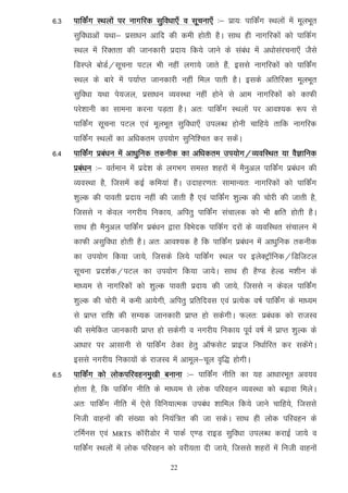 6-3   ikfdZax LFkyksa ij ukxfjd lqfo/kk,¡ o lwpuk,¡ %& izk;% ikfdZax LFkyksa esa ewyHkwr
      lqfo/kkvksa ;Fkk& izlk/ku vkfn dh deh gksrh gSA lkFk gh ukxfjdksa dks ikfdZx
      LFky esa fjDrrk dh tkudkjh iznk; fd;s tkus ds laca/k esa v/kkslajpuk,¡ tSls
      fMLIys cksMZ@lwpuk iVy Hkh ugha yxk;s tkrs gSa] blls ukxfjdksa dks ikfdZax
      LFky ds ckjs esa i;kZIr tkudkjh ugha fey ikrh gSA blds vfrfjDr ewyHkwr
      lqfo/kk ;Fkk is;ty] izlk/ku O;oLFkk ugha gksus ls vke ukxfjdksa dks dkQh
      ijs'kkuh dk lkeuk djuk iM+rk gSA vr% ikfdaZx LFkyksa ij vko';d :i ls
      ikfdZax lwpuk iVy ,oa ewyHkwr lqfo/kk,¡ miyC/k gksuh pkfg;s rkfd ukxfjd
      ikfdZax LFkyksa dk vf/kdre mi;ksx lqfuf'pr dj ldsaA
6-4   ikfdaZx izca/ku esa vk/kqfud rduhd dk vf/kdre mi;ksx@O;ofLFkr ;k oSKkfud
      izca/ku %& orZeku esa izns'k ds yxHkx leLr 'kgjksa esa eSuqvy ikfdZax izca/ku dh
      O;oLFkk gS] ftlesa dbZ dfe;ka gSaA mnkgj.kr% lkekU;r% ukxfjdksa dks ikfdZax
      'kqYd dh ikorh iznk; ugha dh tkrh gSS ,oa ikfdZax 'kqYd dh pksjh dh tkrh gS]
      ftlls u dsoy uxjh; fudk;] vfirq ikfdZax lapkyd dks Hkh {kfr gksrh gSA
      lkFk gh eSuqvy ikfdZax izca/ku }kjk foHksnd ikfdZx njksa ds O;ofLFkr lapkyu esa
      dkQh vlqfo/kk gksrh gSA vr% vko';d gS fd ikfdZax izca/ku esa vk/kqfud rduhd
      dk mi;ksx fd;k tk;s] ftlds fy;s ikfdZax LFky ij bysDVªkWfud@fMftVy
      lwpuk izn'kZd@iVy dk mi;ksx fd;k tk;sA lkFk gh gS.M gsYM e'khu ds
      ek/;e ls ukxfjdksa dks 'kqYd ikorh iznk; dh tk;s] ftlls u dsoy ikfdZax
      'kqYd dh pksjh esa deh vk;sxh] vfirq izfrfnol ,oa izR;sd o"kZ ikfdZax ds ek/;e
      ls izkIr jkf'k dh lE;d tkudkjh izkIr gks ldsxhA Qyr% izca/kd dks jktLo
      dh lesfdr tkudkjh izkIr gks ldsxh o uxjh; fudk; iwoZ o"kZ esa izkIr 'kqYd ds
      vk/kkj ij vklkuh ls ikfdZax Bsdk gsrq vkWQlsV izkbt fu/kkZfjr dj ldsaxsA
      blls uxjh; fudk;ksa ds jktLo esa vkewy&pwy o`f) gksxhA
6-5   ikfdZax dks yksdifjogueq[kh cukuk %& ikfdZax uhfr dk ;g vk/kkjHkwr vo;o
      gksrk gS] fd ikfdZax uhfr ds ek/;e ls yksd ifjogu O;oLFkk dks c<+kok feysA
      vr% ikfdZax uhfr esa ,sls fofu;kRed mica/k 'kkfey fd;s tkus pkfg;s] ftlls
      futh okguksa dh la[;k dks fu;af=r dh tk ldsA lkFk gh yksd ifjogu ds
      VfeZul ,oa   MRTS   dkWjhMksj esa ikdZ ,.M jkbM lqfo/kk miyC/k djkbZ tk;s o
      ikfdZax LFkyksa esa yksd ifjogu dks ojh;rk nh tk;s] ftlls 'kgjksa esa futh okguksa

                                      22
 