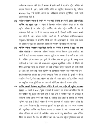 vf/kdre mi;ksx ugha gksus ls jktLo esa deh vkrh gS o vkWu LVªhV ikfdZax dks
      c<+kok feyrk gSA vr% 'kgjh ikfdZax uhfr ds leqfpr fØ;kUo;u gsrq orZeku
      Carriage Way    ,oa ikfdZax {kerk dk vf/kdre mi;ksx lqfuf'pr fd;s tkus
      vko';drk gksrh gSA
6-12 orZeku ikfdZax LFkyksa ds LFkku ij u;s LFky ryk'k dj eYVh ysoy ¼cgqeaftyk½
      ikfdZax dks c<+kok nsuk %& 'kgjksa esa fo|eku orZeku ikfdaZx LFky ;k rks vkWu
      LVªhV ikfdZax gS ;k vkWQ LVªhV ikfdZaxA tks vkWQ LVªhV ikfdZax ds :i esa
      bLrseky fd;s tk jgs gSa] os lk/kkj.k izdkj ds gSa] ftudh ikfdZax {kerk dkQh
      de gksrh gSA vr% orZeku ikfdZax LFkyksa dks gh eYVhysoy ikfdaZx;Fkko';d
      eSuqvy@eSdsukbZT+M esa ifjofrZr fd;s tkus dh vko';drk gS] rkfd ml LFkku
      dh {kerk esa o`f) dj vf/kdre okguksa dh ikfdaZx lqfuf'pr dh tk ldsA
6-13 ikfdZax LFkyksa fo'ks"kdj cgqeaftyk ikfdZax ds fodkl o izca/ku esa   PPP   dk ;Fkk
      laHko mi;ksx %& lkekU;r% ikfdZax O;oLFkk uxjh; fudk; }kjk lapkfyr dh
      tkrh gS ,oa ;krk;kr O;oLFkk ;krk;kr iqfyl ds ek/;e ls lEikfnr dh tkrh
      gSA ikfdZax ,oa ;krk;kr ,d nwljs ls vfHkUu :i ls tqM+s gq, gSa] ijUrq mHk;
      ,tsafl;ksa ds ikl le; dh vko';drk vuq:i cgqeaftyk ikfdZax ds fuekZ.k ds
      fy;s vko';d jkf'k ,oa lapkyu ds fy;s visf{kr ekuo lalk/kuksa dh deh gksrh
      gSA vr% bl dk;Z gsrq futh lg;ksx ls cgqeaftyk ikfdZax dk fuekZ.k ,oa tu&
      futhlgHkkfxrk vk/kkj ij mudk lapkyu fd;k tk ldrk gSA blls u dsoy
      uxjh; fudk;ksa@iSjkLVsVy@SPV dh jkf'k dh cpr gksxh] vfirq ikfdZax LFkyksa
      dk leqfpr nksgu lqfuf'pr dj vk; ds vfrfjDr L=ksr Hkh mRiUu gksaxsA
6-14 ikfdZax LFkyksa fo'ks"kdj cgqeafatyk ikfdZax esa ikdZ ,.M jkbZM dh lqfo/kk miyC/k
      djkuk %& 'kgjksa ds   CBD@eq[;   cktkjksa esa ;krk;kr dk ?kuRo vR;kf/kd gksus ls
      ,oa ikfdZax gsrq LFkyksa dh deh gksus ls mu {ks=ksa esa ikfdZax LFky ds {ks=Qy esa
      c<+ksrjh fd;k tkuk laHko ugha gksrk gS] ftlls mDr {ks=ksa esa ikfdZax dh i;kZIr
      lqfo/kk ugha gksus ls futh okguksa ds dkj.k ;krk;kr dh leL;k mRiUu gksrh gSA
      vr% blds fujkdj.k gsrq O;Lrre bykdksa ls dqN nwjh ij tgka LFky miyC/k
      gksa] cgqeaftyk ikfdZax dk fuekZ.k djk;k tk ldrk gS vkSj O;Lrre {ks=ksa dks
      yksd ifjogu ds okguksa ds vfrfjDr vU; okguksa gsrq uks&Oghdy t+ksu ?kksf"kr
      fd;k tk ldrk gSA lkFk gh ikfdZax LFky ls      CBD    rd igq¡p lqfuf'pr djus ds

                                       25
 