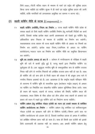 fy;s   NMV@cSVjh    pfyr okgu ds ek/;e ls ikdZ ,oa jkbZM dh lqfo/kk iznk;
          fd;k tkuk pkfg;s ,oa ikfdZax 'kqYd esa gh ikdZ ,oa jkbZM lqfo/kk iznk; dh tkuh
          pkfg;s] rkfd ukxfjdksa dks vuko';d vlqfo/kk dk lkeuk u djuk iM+sA


¼7½ ’kgjh ikfdZax uhfr ds ?kVd ¼Components½ %&
    7-1   'kgjh ikfdZax mifof/k@fu;e dk fuekZ.k %& jkT; 'kgjh ikfdZax uhfr izns'k ds
          leLr 'kgjksa ds fy;s 'kgjh ikfdZax mifof/k fuekZ.k gsrq ekxZn'khZ funsZ'kksa dk dk;Z
          djsxh] ftlds lkis{k izR;sd 'kgj viuh vko';drk dks ns[krs gq, ikfdZax gsrq
          vf/kdkfjrk izkIr fudk; ds ek/;e ls mifof/k dk fuekZ.k dj ldsxhA
          ;Fkko';drk jkT; 'kklu Hkh jkT; 'kgjh ikfdZax uhfr ds vk/kkj ij fu;eksa dk
          fuekZ.k dj ldsxhA izR;sd 'kgj fu;e@mifu;e ds vk/kkj ij ikfdZax
          dk;Z;kstuk@ekLVj Iyku dk fuekZ.k dj ikfdZax uhfr dk leqfpr fØ;kUo;u
          dj ldsxhA
    7-2   Hkwfe dk mi;ksx lEink ds :i esa %& orZeku esa uxjh;dj.k ds ifjizs{; esa 'kgjh
          Hkwfe dh njksa esa dkQh o`f) gqbZ gS] ijUrq 'kgjksa }kjk fu/kkZfjr ikfdZax nj
          iwokZuqlkj gh gSA vr% cgqewY; uxjh; Hkwfe ds lekuqikfrd :i ls ikfdZax jktLo
          fu;r ugha gksus ls uxjh; fudk;ksa dks visf{kr jktLo izkIr ugha gks jgk gSA lkFk
          gh ikfdZax dh njsa de gksus ls futh okgu dh la[;k esa Hkh vadq'k yxk ikus esa
          uxjh; fudk; vleFkZ jgs gSaA vr% vko';d gS fd jk"Vªh; 'kgjh ifjogu uhfr
          ds rkjrE; esa ikfdZax Hkwfe ds okLrfod ewY; ¼dysDVj xkbZM ykbu½ ds vk/kkj
          ij ikfdZax nj fu/kkZfjr dj laoguh; ikfdZax izca/ku lqfuf'pr fd;k tk;sA lkFk
          gh LFkku dh egRrk] okguksa ds ?kuRo] dats'ku dh fLFkfr] ikfdZax LFky dh
          miyC/krk] LFky fo'ks"k ds ihd vkWoj ,oa yhu vkWoj rFkk okguksa ds vkdkj ,oa
          izdkj dks /;ku esa j[krs gq, ikfdZax njksa dk fu/kkZj.k djuk pkfg;sA
    7-3   ikfdZax izca/ku gsrq lesfdr uksMy ,tsalh dk xBu ,oa mlds ek/;e ls lesfdr
          ikfdZax dk;Z;kstuk dk fuekZ.k %& ikfdZax izca/ku gsrq lesfdr ,oa lkf/kdkj;qDr
          uksMy ,tsalh dk izko/kku ugha gksus ls fofHkUu ,tsalh@foHkkx vius Lrj ij
          ikfdZax dk;Z;kstuk dks vatke nsrs gSa] ftlls lefUor iz;kl ds vHkko esa lesfdr
          ,oa visf{kr ifj.kke izkIr ugha gks ikrk gSA lkFk gh fdlh ,d ,tsalh dks blds
          fy;s mRrjnk;h Hkh Bgjk;k ugha tk ldrkA vr% izHkkoh ikfdZax izca/ku gsrq
                                           26
 