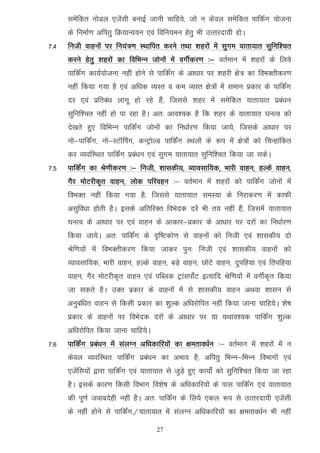 lesfdr uksMy ,tsalh cukbZ tkuh pkfg;s] tks u dsoy lesfdr ikfdZx ;kstuk
      ds fuekZ.k vfirq fØ;kUo;u ,oa fofu;eu gsrq Hkh mRrjnk;h gksA
7-4   futh okguksa ij fu;a=.k LFkkfir djus rFkk 'kgjksa esa lqxe ;krk;kr lqfuf’pr
      djus gsrq 'kgjksa dk fofHkUu tksuksa esa oxhZdj.k %& orZeku esa 'kgjksa ds fy;s
      ikfdZax dk;Z;kstuk ugha gksus ls ikfdZax ds vk/kkj ij 'kgjh {ks= dk foHkDrhdj.k
      ugha fd;k x;k gS ,oa vf/kd O;Lr o de O;Lr {ks=ksa esa leku izdkj ds ikfdZax
      nj ,oa izfrca/k ykxw gks jgs gSa] ftlls 'kgj esa lesfdr ;krk;kr izca/ku
      lqfuf'pr ugha gks ik jgk gSA vr% vko';d gS fd 'kgj ds ;krk;kr ?kuRo dks
      ns[krs gq, fofHkUu ikfdZax tksuksa dk fu/kkZj.k fd;k tk;s] ftlds vk/kkj ij
      uks&ikfdZax] uks&LVkWfiax] dUVªksYM ikfdZax LFkyksa ds :i esa {ks=ksa dks fpUgkafdr
      dj O;ofLFkr ikfdZax izca/ku ,oa lqxe ;krk;kr lqfuf'pr fd;k tk ldsA
7-5   ikfdZax dk Js.khdj.k %& futh] ’kkldh;] O;kolkf;d] Hkkjh okgu] gYds okgu]
      xSj eksVjhd`r okgu] yksd ifjogu %& orZeku esa 'kgjksa dks ikfdZax tksuksa esa
      foHkDr ugha fd;k x;k gS] ftlls ;krk;kr leL;k ds fujkdj.k esa dkQh
      vlqfo/kk gksrh gSA blds vfrfjDr foHksnd njsa Hkh r; ugha gSa] ftlesa ;krk;kr
      ?kuRo ds vk/kkj ij ,oa okgu ds vkdkj&izdkj ds vk/kkj ij njksa dk fu/kkZj.k
      fd;k tk;sA vr% ikfdZax ds n`f"Vdks.k ls okguksa dks futh ,oa 'kkldh; nks
      Jsf.k;ksa esa foHkDrhdj.k fd;k tkdj iqu% futh ,oa 'kkldh; okguksa dks
      O;kolkf;d] Hkkjh okgu] gYds okgu] cM+s okgu] NksVs okgu] nqifg;k ,oa frifg;k
      okgu] xSj eksVjhd`r okgu ,oa ifCyd VªkaliksZV bR;kfn Jsf.k;ksa esa oxhZd`r fd;k
      tk ldrs gSA mDr izdkj ds okguksa esa ls 'kkldh; okgu vFkok 'kklu ls
      vuqcaf/kr okgu ls fdlh izdkj dk 'kqYd vf/kjksfir ugha fd;k tkuk pkfg;sA 'ks"k
      izdkj ds okguksa ij foHksnd njksa ds vk/kkj ij ;k ;Fkko';d ikfdZax 'kqYd
      vf/kjksfir fd;k tkuk pkfg;sA
7-6   ikfdZax izca/ku esa layXu vf/kdkfj;ksa dk {kerko/kZu %& orZeku esa 'kgjksa eas u
      dsoy O;ofLFkr ikfdZax izca/ku dk vHkko gS] vfirq fHkUu&fHkUu foHkkxksa ,oa
      ,tsafl;ksa }kjk ikfdZax ,oa ;krk;kr ls tqMs+ gq, dk;ksZa dks lqfuf'pr fd;k tk jgk
      gSA blds dkj.k fdlh foHkkx fo'ks"k ds vf/kdkfj;ksa ds ikl ikfdZax ,oa ;krk;kr
      dh iw.kZ tokcnsgh ugha gSA vr% ikfdZax ds fy;s ,dy :i ls mRrjnk;h ,tsalh
      ds ugha gksus ls ikfdZax@;krk;kr esa layXu vf/kdkfj;ksa dk {kerko/kZu Hkh ugha

                                       27
 