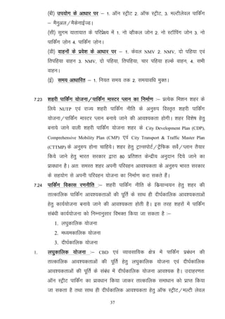 ¼ch½ mi;ksx ds vk/kkj ij & 1- vkWu LVªhV 2- vkWQ LVªhV] 3- eYVhysoy ikfdZax
      & eSuqvy@eSdsukbZTMA
      ¼lh½ lqxe ;krk;kr ds ifjizs{; esa 1- uks Oghdy tksu 2- uks LVkWfiax tksu 3- uks
      ikfdZax t+ksu 4- ikfdZax t+ksuA
      ¼Mh½ okguksa ds izos’k ds vk/kkj ij & 1- dsoy      NMV   2-   NMV]   nks ifg;k ,oa
      frifg;k okgu 3-     NMV]    nks ifg;k] frifg;k] pkj ifg;k gYds okgu] 4- lHkh
      okguA
      ¼bZ½ le; vk/kkfjr & 1- fu;r le; rd 2- le;kof/k eqDrA


7-23 'kgjh ikfdZax ;kstuk@ikfdZax ekLVj Iyku dk fuekZ.k %& izR;sd fe'ku 'kgj ds
      fy;s   NUTP    ,oa jkT; 'kgjh ikfdZax uhfr ds vuq#i foLr`r 'kgjh ikfdZax
      ;kstuk@ikfdZax ekLVj Iyku cuk;s tkus dh vko';drk gksxhA 'kgj fo'ks"k gsrq
      cuk;s tkus okyh 'kgjh ikfdZax ;kstuk 'kgj ds        City Development Plan (CDP),

      Comprehensive Mobility Plan (CMP)      ,oa   City Transport & Traffic Master Plan

      (CTTMP)   ds vuq#i gksuk pkfg;sA 'kgj gsrq VªkUliksVZ@VªSfQd losZ@Iyku rS;kj
      fd;s tkus gsrq Hkkjr ljdkj }kjk 80 izfr'kr dsUnzh; vuqnku fn;s tkus dk
      izko/kku gSA vr% leLr 'kgj viuh ifjogu vko';drk ds vuq#i Hkkjr ljdkj
      ds lg;ksx ls viuh ifjogu ;kstuk dk fuekZ.k djk ldrs gSaA
7-24 ikfdZax fodkl j.kuhfr %& 'kgjh ikfdZax uhfr ds fdz;kUo;u gsrq 'kgj dh
      rkRdkfyd ikfdZax vko';drkvksa dh iwfrZ ds lkFk gh nh?kZdkfyd vko';drkvksa
      gsrq dk;Z;kstuk cuk;s tkus dh vko';drk gksrh gSA bl rjg 'kgjksa esa ikfdZax
      laca/kh dk;Z;kstuk dks fuEukuqlkj foHkDr fd;k tk ldrk gS %&
         1. y?kqdkfyd ;kstuk
         2. e/;edkfyd ;kstuk
         3. nh?kZdkfyd ;kstuk
1.    y?kqdkfyd ;kstuk %&         CBD    ,oa O;kolkf;d {ks= esa ikfdZax izca/ku dh
      rkRdkfyd vko';drkvksa dh iwfrZ gsrq y?kqdkfyd ;kstuk ,oa nh?kZdkfyd
      vko';drkvksa dh iwfrZ ds laca/k esa nh?kZdkfyd ;kstuk vko';d gSA mnkgj.kr%
      vkWu LVªhV ikfdZax dk izko/kku fd;k tkdj rkRdkfyd lek/kku dks izkIr fd;k
      tk ldrk gS rFkk lkFk gh nh?kZdkfyd vko';drk gsrq vkWQ LVªhV@eYVh ysoy
                                        37
 
