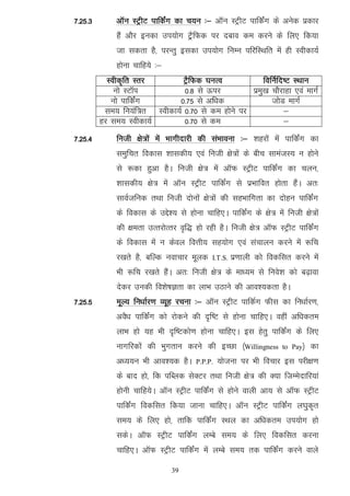 7-25-3       vkWu LVªhV ikfdZax dk p;u %& vkWu LVªhV ikfdZax ds vusd izdkj
             gSa vkSj budk mi;ksx VªªSfQd ij ncko de djus ds fy, fd;k
             tk ldrk gS] ijUrq bldk mi;ksx fuEu ifjfLFkfr esa gh Lohdk;Z
             gksuk pkfg;s %&
           Lohd`fr Lrj        VªSfQd ?kuRo            fofuZfn"V LFkku
             uks LVkWi        0-8 ls Åij          izeq[k pkSjkgk ,oa ekxZ
            uks ikfdZax     0-75 ls vf/kd                tksM ekxZ
          le; fu;af=r Lohdk;Z 0-70 ls de gksus ij            &
         gj le; Lohdk;Z       0-70 ls de                     &
7-25-4       futh {ks=ksa esa Hkkxhnkjh dh laHkkouk %& 'kgjksa esa ikfdaZx dk
             leqfpr fodkl 'kkldh; ,oa futh {ks=ksa ds chp lkeatL; u gksus
             ls :dk gqvk gSA futh {ks= esa vkWQ LVªhV ikfdZax dk pyu]
             'kkldh; {ks= esa vkWu LVªhV ikfdZax ls izHkkfor gksrk gSaA vr%
             lkoZtfud rFkk futh nksuksa {ks=ksa dh lgHkkfxrk dk nksgu ikfdZax
             ds fodkl ds mÌs'; ls gksuk pkfg,A ikfdZax ds {ks= esa futh {ks=ksa
             dh {kerk mRrjksRrj o`f) gks jgh gSA futh {ks= vkWQ LVªhV ikfdZax
             ds fodkl esa u dsoy foÙkh; lg;ksx ,oa lapkyu djus esa :fp
             j[krs gS] cfYd uokpkj ewyd     I.T.S.   iz.kkyh dks fodflr djus esa
             Hkh :fp j[krs gSaA vr% futh {ks= ds ek/;e ls fuos'k dks c<+kok
             nsdj mudh fo'ks"kKrk dk ykHk mBkus dh vko';drk gSA
7-25-5       ewY; fu/kkZj.k O;wg jpuk %& vkWu LVªhV ikfdZx Qhl dk fu/kkZj.k]
             voS/k ikfdaZx dks jksdus dh n`f"V ls gksuk pkfg,A ogha vf/kdre
             ykHk gks ;g Hkh n`f"Vdks.k gksuk pkfg,A bl gsrq ikfdZax ds fy,
             ukxfjdksa dh Hkqxrku djus dh bPNk ¼Willingness         to Pay½   dk
             v/;;u Hkh vko';d gSA     P.P.P.   ;kstuk ij Hkh fopkj bl ijh{k.k
             ds ckn gks] fd ifCyd lsDVj rFkk futh {ks= dh D;k ftEesnkfj;ka
             gksuh pkfg;sA vkWu LVªhV ikfdZax ls gksus okyh vk; ls vkWQ LVªhV
             ikfdZax fodflr fd;k tkuk pkfg,A vkWu LVªhV ikfdZax y?kqd`r
             le; ds fy, gks] rkfd ikfdZax LFky dk vf/kdre mi;ksx gks
             ldsA vkWQ LVªhV ikfdZax yEcs le; ds fy, fodflr djuk
             pkfg,A vkWQ LVªhV ikfdaZx esa yEcs le; rd ikfdZax djus okys

                               39
 