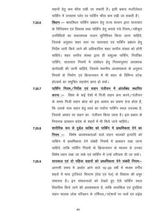 okguksa gsrq de Qhl j[kh tk ldrh gSA blh izdkj eYVhysoy
         ikfdZax esa mPpre Iyksj ij ikfdZax Qhl de j[kh tk ldrh gSaA
7-25-6   fo/kku %& O;ofLFkr ikfdZax izca/ku gsrq jkT; 'kklu }kjk ;krk;kr
         ds fofu;eu ,oa fodkl rFkk ikfdaZx gsrq cuk;s x;s fu;e@Lohd`r
         mifof/k;ksa dk ;Fkko';d ikyu lqfuf'pr fd;k tkuk pkfg;s]
         ftlds vuqlkj 'kgj Lrj ij ;krk;kr ,oa ikfdZax izca/ku gsrq
         funsZ'k tkjh fd;s tkus dh vf/kdkfjrk 'kgj Lrjh; laLFkk dks gksuh
         pkfg;sA 'kgj Lrjh; laLFkk }kjk gh l'kqYd ikfdZax] fu;af=r
         ikfdZax] ;krk;kr fu;eksa esa la'kks/ku gsrq fu;ekuqlkj vko';d
         dk;Zokgh dh tkuh pkfg;s] ftlls LFkkuh; vko';drk ds vuq:i
         fu;eksa ds fuekZ.k ,oa fØ;kUo;u esa Hkh 'kgj ds fofHkUu LVsd
         gksYMlZ dk leqfpr lg;ksx izkIr gks ldsA
7-25-7   ikfdZax fu;e@funZs'k ,oa okgu iath;u esa varlZaca/k LFkkfir
         djuk %& fo'o ds dbZ ns'kksa eas futh okgu Ø; djus@iath;u
         ds le; futh okgu Øsrk dks bl vk'k; dk izek.k nsuk gksrk gS]
         fd mlds ikl okgu gsrq Lo;a dk i;kZIr ikfdZax LFky miyC/k gS]
         ftlds vk/kkj ij okgu dk iath;u fd;k tkrk gSA bl izdkj ds
         fu;ked izko/kku izns'k ds 'kgjksa esa Hkh fd;s tkus pkfg;sA
7-25-8   'kkjhfjd :i ls nqcZy O;fDr dks ikfdZax esa izkFkfedrk nsus dk
         fu;e %&      fo'ks"k vko';drkvksa okys okgu pkydksa bR;kfn dks
         ikfdax esa izkFkfedrk nsus laca/kh fu;eksa esa izko/kku j[kk tkuk
         pkfg;s] rkfd ikfdZax fu;eksa ds fdz;kUo;u ds ek/;e ls mudk
         fo'ks"k /;ku j[kk tk lds ,oa ikfdZax esa mUgs ojh;rk nh tk ldsA
7-25-9   lk;dy ,oa nks ifg;k okguksa dks izkFkfedrk nsus laca/kh fu;e%&
         vkxkeh le; es vFkkZr vkus okys 10&20 o"kksZ esa e/;e oxhZ;
         'kgjksa esa ekl VªkaftLV flLVe ¼jksM ,oa jsy½ ds fodkl dh izpqj
         laHkkouk gSA bu laHkkoukvksa dks ns[krs gq, ,sls ikfdZax LFky
         fodflr fd;s tkus dh vko';drk gS] rkfd lk;fdy ,oa nqifg;k
         okgu pkyd yksd ifjogu ds VfeZuy@LVs'kuksa ij ikdZ ,oa jkbZM


                           40
 