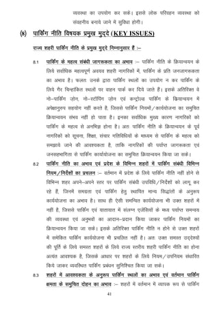 O;oLFkk dk mi;ksx dj ldsA blls yksd ifjogu O;oLFkk dks
                         laoguh; cuk;s tkus esa lqfo/kk gksxhA
¼8½ ikfdZax uhfr fo"k;d izeq[k eqn~ns (KEY ISSUES)
    jkT; 'kgjh ikfdZax uhfr ds izeq[k eqn~ns fuEukuqlkj gSa %&

    8-1    ikfdZax ds egRo laca/kh tkx:drk dk vHkko %& ikfdZax uhfr ds fØ;kUo;u ds
           fy;s lokZf/kd egRoiw.kZ vo;o 'kgjh ukxfjdksa esa] ikfdZax ds izfr tutkx:drk
           dk vHkko gSA Qyr% muds }kjk ikfdZax LFkyksa dk mi;ksx u dj ikfdZax ds
           fy;s xSj fpUgkafdr LFkyksa ij okgu ikdZ dj fn;s tkrs gSaA blds vfrfjDr os
           uks&ikfdZax t+ksu] uks&LVkWfiax t+ksu ,oa dUVªksYM ikfdZax ds fdz;kUo;u esa
           vis{kkuq#i lg;ksx ugha djrs gS] ftlls ikfdZax fu;eksa@dk;Z;kstuk dk leqfpr
           fØ;kUo;u laHko ugha gks ikrk gSA budk lokZf/kd eq[; dkj.k ukxfjdksa dks
           ikfdZax ds egRo ls vufHkK gksuk gSA vr% ikfdZax uhfr ds fØ;kUo;u ds iwoZ
           ukxfjdksa dks lwpuk] f'k{kk] lapkj xfrfof/k;ksa ds ek/;e ls ikfdZax ds egRo dks
           le>k;s tkus dh vko';drk gS] rkfd ukxfjdksa dh i;kZIr tkx:drk ,oa
           tulgHkkfxrk ls ikfdZax dk;kZ;kstuk dk leqfpr fØ;kUo;u fd;k tk ldsA
    8-2    ikfdZax uhfr dk vHkko ,oa izns’k ds fofHkUu 'kgjksa esa ikfdZax laca/kh fofHkUu
           fu;e@funsZ’kksa dk izpyu %& orZeku esa izns'k ds fy;s ikfdZax uhfr ugha gksus ls
           fofHkUu 'kgj vius&vius Lrj ij ikfdaZx laca/kh mifof/k@funsZ'kksa dks ykxw dj
           jgs gSa] ftueas lexzrk ,oa ikfdZax gsrq LFkkfir ekU; fl)karksa ds vuq:i
           dk;Z;kstuk dk vHkko gSA lkFk gh ,slh lefUor dk;Z;kstuk Hkh mDr 'kgjksa esa
           ugha gS] ftlls ikfdZax ,oa ;krk;kr esa layXu ,tsafl;ksa ds e/; i;kZIr leUo;
           dh O;oLFkk ,oa vuqHkoksa dk vknku&iznku fd;k tkdj ikfdZax fu;eksa dk
           fØ;kUo;u fd;k tk ldsA blds vfrfjDr ikfdZax uhfr u gksus ls mDr 'kgjksa
           esa lesfdr ikfdZax dk;Z;kstuk Hkh izpfyr ugha gSA vr% mDr leLr mn~ns';ksa
           dh iwfrZ ds fy;s leLr 'kgjksa ds fy;s jkT; Lrjh; 'kgjh ikfdZax uhfr dk gksuk
           vR;ar vko';d gS] ftlds vk/kkj ij 'kgjksa ds fy;s fu;e@mifu;e la/kkfjr
           fd;s tkdj O;ofLFkr ikfdZax izca/ku lqfuf'pr fd;k tk ldsA
    8-3    'kgjksa esa vko’;drk ds vuq:i ikfdZax LFkyksa dk vHkko ,oa orZeku ikfdZax
           {kerk ds leqfpr nksgu dk vHkko %& 'kgjksa esa orZeku esa O;kid :i ls ikfdZax
                                           41
 