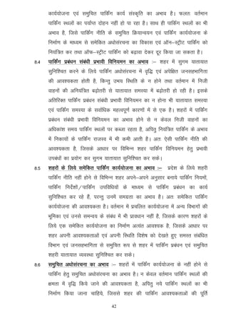 dk;Z;kstuk ,oa leqfpr ikfdZax dk;Z laLd`fr dk vHkko gSA Qyr% orZeku
      ikfdZax LFkyksa dk i;kZIr nksgu ugha gks ik jgk gSA lkFk gh ikfdZx LFkyksa dk Hkh
      vHkko gS] ftls ikfdZax uhfr ds leqfpr fØ;kUo;u ,oa ikfdZax dk;Z;kstuk ds
      fuekZ.k ds ek/;e ls lesfdr v/kkslajpuk dk fodkl ,oa vkWu&LVªhV ikfdZax dks
      fu;af=r dj rFkk vkWQ&LVªhV ikfdZax dks c<+kok nsdj nwj fd;k tk ldrk gSA
8-4   ikfdZax izca/ku laca/kh izHkkoh fofu;eu dk vHkko %& 'kgj esa lqxe ;krk;kr
      lqfuf'pr djus ds fy;s ikfdZax v/kkslajpuk esa o`f) ,oa visf{kr tulgHkkfxrk
      dh vko';drk gksrh gS] fdUrq mHk; fLFkfr ds u gksus rFkk orZeku esa futh
      okguksa dh vfu;af=r c<+ksrjh ls ;krk;kr leL;k esa c<+ksrjh gks jgh gSA blds
      vfrfjDr ikfdZax izca/ku laca/kh izHkkoh fofu;eu dk u gksuk Hkh ;krk;kr leL;k
      ,oa ikfdZax leL;k ds lokZf/kd egRoiw.kZ dkj.kksa esa ls ,d gSA 'kgjksa esa ikfdZax
      izca/ku laca/kh izHkkoh fofu;eu dk vHkko gksus ls u dsoy futh okguksa dk
      vf/kdka'k le; ikfdZax LFkyksa ij dCtk jgrk gS] vfirq fu;af=r ikfdZax ds vHkko
      esa fudk;ksa ds ikfdZax jktLo esa Hkh deh vkrh gSA vr% ,slh ikfdZax uhfr dh
      vko';drk gS] ftlds vk/kkj ij fofHkUu 'kgj ikfdaZx fofu;eu gsrq izHkkoh
      mica/kksa dk iz;ksx dj lqxe ;krk;kr lqfuf'pr dj ldsA
8-5   'kgjksa ds fy;s lesfdr ikfdZax dk;Z;kstuk dk vHkko %& izns'k ds fy;s 'kgjh
      ikfdZax uhfr ugha gksus ls fofHkUu 'kgj vius&vius vuqlkj cuk;s ikfdZax fu;eksa]
      ikfdZax funsZ'kkas@ikfdZax mifof/k;ksa ds ek/;e ls ikfdZax izca/ku dk dk;Z
      lqfuf'pr dj jgs gSa] ijUrq muesa lexzrk dk vHkko gSA vr% lesfdr ikfdZax
      dk;Z;kstuk dh vko';drk gSA orZeku esa izpfyr dk;Z;kstuk esa vU; foHkkxksa dh
      Hkwfedk ,oa muls leUo; ds laca/k esa Hkh izko/kku ugha gS] ftlds dkj.k 'kgjksa ds
      fy;s ,d lesfdr dk;Z;kstuk dk fuekZ.k vR;ar vko';d gS] ftlds vk/kkj ij
      'kgj viuh vko';drkvksa ,oa viuh fLFkfr fo'ks"k dks ns[krs gq, leLr lacaf/kr
      foHkkx ,oa tulgHkkfxrk ls leqfpr :i ls 'kgj esa ikfdZax izca/ku ,oa leqfpr
      'kgjh ;krk;kr O;oLFkk lqfuf'pr dj ldsA
8-6   leqfpr v/kkslajpuk dk vHkko %& 'kgjksa esa ikfdZax dk;Z;kstuk ds ugha gksus ls
      ikfdZax gsrq leqfpr v/kkslajpuk dk vHkko gSA u dsoy orZeku ikfdZax LFkyksa dh
      {kerk esa o`f) fd;s tkus dh vko';drk gS] vfirq u;s ikfdZax LFkyksa dk Hkh
      fuekZ.k fd;k tkuk pkfg;s] ftlls 'kgj dh ikfdZax vko';drkvksa dh iwfrZ

                                      42
 