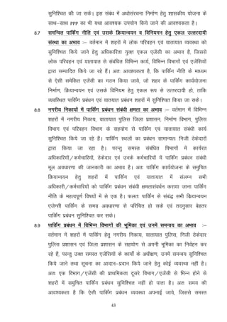 lqfuf'pr dh tk ldsA bl laca/k esa v/kkslajpuk fuekZ.k gsrq 'kkldh; ;kstuk ds
      lkFk&lkFk   PPP   dk Hkh ;Fkk vko';d mi;ksx fd;s tkus dh vko';drk gSA
8-7   lefUor ikfdZax uhfr ,oa mlds fØ;kUo;u o fofu;eu gsrq ,dy mRrjnk;h
      laLFkk dk vHkko %& orZeku esa 'kgjksa esa yksd ifjogu ,oa ;krk;kr O;oLFkk dks
      lqfuf'pr fd;s tkus gsrq vf/kdkfjrk ;qDr ,dy ,tsalh dk vHkko gS] ftlls
      yksd ifjogu ,oa ;krk;kr ls lacaf/kr fofHkUu dk;Z] fofHkUu foHkkxksa ,oa ,tsafl;ksa
      }kjk lEikfnr fd;s tk jgs gSaA vr% vko';drk gS] fd ikfdZax uhfr ds ek/;e
      ls ,slh lesfdr ,tsalh dk xBu fd;k tk;s] tks 'kgj ds ikfdZax dk;Z;kstuk
      fuekZ.k] fØ;kUo;u ,oa mlds fofu;e gsrq ,dy :i ls mRrjnk;h gks] rkfd
      O;ofLFkr ikfdZax izca/ku ,oa ;kr;kr izca/ku 'kgjksa esa lqfuf'pr fd;k tk ldsA
8-8   uxjh; fudk;ksa esa ikfdZax izca/ku laca/kh {kerk dk vHkko %& orZeku esa fofHkUu
      'kgjksa esa uxjh; fudk;] ;krk;kr iqfyl ftyk iz'kklu] fuekZ.k foHkkx] iqfyl
      foHkkx ,oa ifjogu foHkkx ds lg;ksx ls ikfdZax ,oa ;krk;kr laca/kh dk;Z
      lqfuf'pr fd;s tk jgs gSaA ikfdZax LFkyksa dk izca/ku lkekU;r% futh Bsdsnkjksa
      }kjk fd;k tk jgk gSA ijUrq leLr lacaf/kr foHkkxksa esa dk;Zjr
      vf/kdkfj;ksa@deZpkfj;ksa] Bsdsnkj ,oa muds deZpkfj;ksa esa ikfdZax izca/ku laca/kh
      ewy vo/kkj.kk dh tkudkjh dk vHkko gSA vr% ikfdZax dk;Z;kstuk ds leqfpr
      fØ;kUo;u     gsrq    'kgjksa   esa    ikfdZax   ,oa   ;krk;kr   esa   layXu   lHkh
      vf/kdkjh@deZpkfj;ksa dks ikfdZax izca/ku laca/kh {kerklao/kZu djk;k tkuk ikfdZax
      uhfr ds egRoiw.kZ fo"k;ksa esa ls ,d gSA Qyr% ikfdZax ls laca) lHkh fdz;kUo;u
      ,tsUlh ikfdZax ds lexz vo/kkj.kk ls ifjfpr gks lds ,oa rnuqlkj csgrj
      ikfdZax izca/ku lqfuf'pr dj ldsA
8-9   ikfdZax izca/ku esa fofHkUu foHkkxksa dh Hkwfedk ,oa muesa leUo; dk vHkko       %&
      orZeku esa 'kgjksa esa ikfdZx gsrq uxjh; fudk;] ;krk;kr iqfyl] futh Bsdsnkj
      iqfyl iz'kklu ,oa ftyk iz'kklu ds lg;ksx ls viuh Hkwfedk dk fuoZgu dj
      jgs gSa] ijUrq mDr leLr ,tsafl;ksa ds dk;ksZa ds v/kh{k.k] muesa leUo; lqfuf'pr
      fd;s tkus rFkk lwpuk dk vknku&iznku fd;s tkus gsrq dksbZ O;oLFkk ugha gSA
      vr% ,d foHkkx@,tsalh dh izkFkfedrk nwljs foHkkx@,tsalh ls fHkUu gksus ls
      'kgjksa esa leqfpr ikfdZax izca/ku lqfuf'pr ugha gks ikrk gSA vr% le; dh
      vko';drk gS fd ,slh ikfdZax izca/ku O;oLFkk viukbZ tk;s] ftlls leLr

                                           43
 