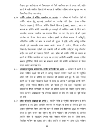foHkkx ,d dk;Z;kstuk ds fØ;kUo;u ds fy;s lefUor :i ls iz;kl djsa] rkfd
      'kgjksa esa lHkh lacaf/kr foHkkxksa ds ek/;e ls lesfdr ikfdZax izca/ku lqpk: :i ls
      fØ;kfUor fd;k tk ldsA
8-10 ikfdZax izca/ku esa lhfer rduhd dk mi;ksx %& orZeku esa fodflr ns'kksa esa
      ikfdZax izca/ku gsrq ubZ&ubZ rduhdksa dk mi;ksx tSls gS.M            gsYM ikfdZax
      fMokbZl ¼HHPD½] fMftVy ikfdZax fMLIys flLVe ¼DPDS½]            TIMCC] SMS      ds
      ek/;e ls ikfdZax laca/kh tkudkjh ,oa vkadM+ksa dks lesfdr djus ds fy;s loZj
      vk/kkfjr v|ru rduhd dk mi;ksx fd;k tk jgk gSA izns’k esa Hkh buds
      mi;ksx ij fopkj fd;k tkuk pkfg;sA blls u dsoy jktLo esa vfHko`f)]
      vfu;af=r ikfdZax ij jksd o okguksa dh lqj{kk esa o`f) gksxh] vfirq ikfdZax
      vkadM+sa ,oa tkudkjh izkIr djuk vR;ar ljy gks tk;sxk] ftlls uxjh;
      fudk;ksa@fØ;kUo;u ,tsalh dks vkxkeh o"kksZa esa ikfdZax dkWUVªsDV gsrq vkWQlsV
      izkbZt r; djus esa lgk;rk feysxhA vr% izns'k dh ikfdZax uhfr ds ek/;e ls
      'kgjksa esa lhfer rduhd ds LFkku ij v|ru rduhdh vk/kkfjr lE;d ikfdZax
      izca/ku lqfuf'pr fd;s tkus dk izko/kku 'kgjksa dh ikfdZax dk;Z;kstuk esa fd;k
      tkuk vR;ar vko';d gSA
8-11 vko’;drkuqlkj lkoZtfud&futh Hkkxhnkjh dk vHkko %& orZeku esa 'kgjksa esa u
      dsoy ikfdZax LFkyksa dh deh gS] vfirq fo|eku ikfdZax LFkyksa dk Hkh leqfpr
      nksgu ugha gksus ls ikfdZax ,oa ;krk;kr dh leL;k cuh gqbZ gSA vr% leLr
      'kgjksa dks u dsoy fo|eku LFkyksa ds izca/k ,oa {kerk esa vfHko`f) djuh gksxh]
      vfirq muds lhfer foRrh; L=ksr dks ns[krs gq, u;s LFky fpUgkafdr dj
      lkoZtfud futh Hkkxhnkjh ds ek/;e ls ikfdZax LFkyksa dk fodkl djuk gksxkA
      rkfd orZeku vko';drk ,oa miyC/k O;oLFkk ds chp dh [kkbZ dks nwjh fd;k
      tk ldsA
8-12 yksd ifjogu O;oLFkk dk vHkko %& ikfdZax uhfr ds leqfpr fØ;kUo;u ds fy;s
      vko';d gS fd yksd ifjogu O;oLFkk ds ek/;e ls 'kgj ds leLr {ks=ksa dk
      tqM+ko lqfuf'pr fd;k tk;s ,oa 'kgj ds leLr {ks=ksa fo'ks"kdj     CBD   ,oa ikfdZax
      LFky ls eq[; cktkj rd igqapus gsrq yksd ifjogu dh miyC/krk gks] vU;Fkk
      ikfdZax uhfr ds egRoiw.kZ mica/k tSls foHksnd ikfdZax njksa dk fy;k tkuk]
      fu;af=r ikfdZax dks c<+kok] vkWu LVªhV ikfdZax ds LFkku ij vkWQ LVªhV ikfdZax

                                      44
 