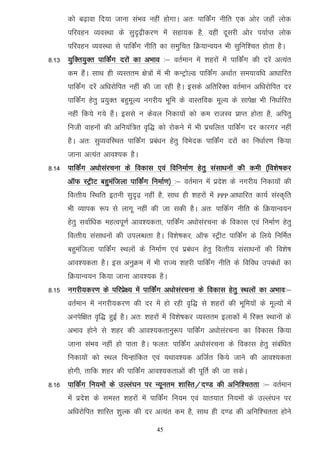 dks c<+kok fn;k tkuk laHko ugha gksxkA vr% ikfdZax uhfr ,d vksj tgk¡ yksd
      ifjogu O;oLFkk ds lqn`<+hdj.k esa lgk;d gS] ogha nwljh vksj i;kZIr yksd
      ifjogu O;oLFkk ls ikfdZax uhfr dk leqfpr fØ;kUo;u Hkh lqfuf'pr gksrk gSA
8-13 ;qfDr;qDr ikfdZax njksa dk vHkko %& orZeku esa 'kgjksa esa ikfdZax dh njsa vR;ar
      de gSaA lkFk gh O;Lrre {ks=ksa esa Hkh dUVªksYM ikfdZax vFkkZr le;kof/k vk/kkfjr
      ikfdZax njsa vf/kjksfir ugha dh tk jgh gSA blds vfrfjDr orZeku vf/kjksfir nj
      ikfdZax gsrq iz;qDr cgqewY; uxjh; Hkwfe ds okLrfod ewY; ds lkis{k Hkh fu/kkZfjr
      ugha fd;s x;s gSaA blls u dsoy fudk;ksa dks de jktLo izkIr gksrk gS] vfirq
      futh okguksa dh vfu;af=r o`f) dks jksdus esa Hkh izpfyr ikfdZax nj dkjxj ugha
      gSA vr% lqO;ofLFkr ikfdZax izca/ku gsrq foHksnd ikfdZax njksa dk fu/kkZj.k fd;k
      tkuk vR;ar vko';d gSA
8-14 ikfdZax v/kkslajpuk ds fodkl ,oa fofuekZ.k gsrq lalk/kuksa dh deh ¼fo'ks"kdj
      vkWQ LVªhV cgqeaftyk ikfdZax fuekZ.k½ %& orZeku esa izns'k ds uxjh; fudk;ksa dh
      foRrh; fLFkfr bruh lqn`<+ ugha gS] lkFk gh 'kgjksa esa   PPP   vk/kkfjr dk;Z laLd`fr
      Hkh O;kid :i ls ykxw ugha dh tk ldh gSA vr% ikfdZx uhfr ds fØ;kUo;u
      gsrq lokZf/kd egRoiw.kZ vko';drk] ikfdZax v/kkslajpuk ds fodkl ,oa fuekZ.k gsrq
      foRrh; lalk/kuksa dh miyC/krk gSA fo'ks"kdj] vkWQ LVªhV ikfdZax ds fy;s fufeZr
      cgqeaftyk ikfdZax LFkyksa ds fuekZ.k ,oa izca/ku gsrq foRrh; lalk/kuksa dh fo'ks"k
      vko';drk gSA bl vuqØe esa Hkh jkT; 'kgjh ikfdZax uhfr ds fofo/k mica/kksa dk
      fØ;kUo;u fd;k tkuk vko';d gSA
8-15 uxjh;dj.k ds ifjizs{; esa ikfdZax v/kkslajpuk ds fodkl gsrq LFkyksa dk vHkko%&
      orZeku esa uxjh;dj.k dh nj esa gks jgh o`f) ls 'kgjksa dh Hkwfe;ksa ds ewY;ksa esa
      vuisf{kr o`f) gqbZ gSA vr% 'kgjksa esa fo'ks"kdj O;Lrre bykdksa esa fjDr LFkkuksa ds
      vHkko gksus ls 'kgj dh vko';drkuq:i ikfdZax v/kkslajpuk dk fodkl fd;k
      tkuk laHko ugha gks ikrk gSA Qyr% ikfdZax v/kkslajpuk ds fodkl gsrq lacaf/kr
      fudk;ksa dks LFky fpUgkafdr ,oa ;Fkko';d vftZr fd;s tkus dh vko';drk
      gksxh] rkfd 'kgj dh ikfdZax vko';drkvksa dh iwfrZ dh tk ldsA
8-16 ikfdZax fu;eksa ds mYya?ku ij U;wure 'kkfLr@n.M dh vfuf'prrk %& orZeku
      esa izns'k ds leLr 'kgjksa esa ikfdZax fu;e ,oa ;kr;kr fu;eksa ds mYya?ku ij
      vf/kjksfir 'kkfLr 'kqYd dh nj vR;ar de gS] lkFk gh n.M dh vfuf'prrk gksus

                                       45
 