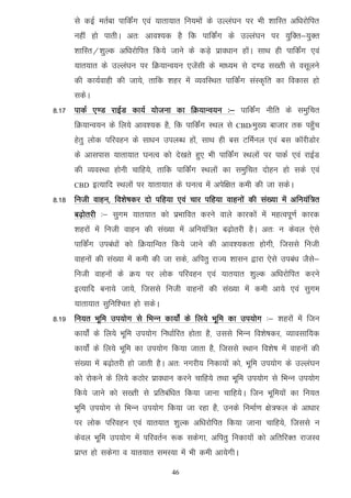 ls dbZ erZck ikfdZax ,oa ;krk;kr fu;eksa ds mYya?ku ij Hkh 'kkfLr vf/kjksfir
      ugha gks ikrhA vr% vko';d gS fd ikfdZax ds mYya?ku ij ;qfDr&;qDr
      'kkfLr@'kqYd vf/kjksfir fd;s tkus ds dM+s izko/kku gksaA lkFk gh ikfdZax ,oa
      ;kr;kr ds mYya?ku ij fØ;kUo;u ,tsalh ds ek/;e ls n.M l[rh ls olwyus
      dh dk;Zokgh dh tk;s] rkfd 'kgj esa O;ofLFkr ikfdZax laLd`fr dk fodkl gks
      ldsA
8-17 ikdZ ,.M jkbZM dk;Z ;kstuk dk fØ;kUo;u %& ikfdZax uhfr ds leqfpr
      fØ;kUo;u ds fy;s vko';d gS] fd ikfdZax LFky ls      CBD/eq[;   cktkj rd igq¡p
      gsrq yksd ifjogu ds lk/ku miyC/k gksa] lkFk gh cl VfeZuy ,oa cl dkWjhMksj
      ds vklikl ;krk;kr ?kuRo dks ns[krs gq, Hkh ikfdZax LFkyksa ij ikdZ ,oa jkbZM
      dh O;oLFkk gksuh pkfg;s] rkfd ikfdZax LFkyksa dk leqfpr nksgu gks lds ,oa
      CBD    bR;kfn LFkyksa ij ;krk;kr ds ?kuRo esa visf{kr deh dh tk ldsA
8-18 futh okgu] fo'ks"kdj nks ifg;k ,oa pkj ifg;k okguksa dh la[;k esa vfu;af=r
      c<+ksrjh %& lqxe ;kr;kr dks izHkkfor djus okys dkjdksa esa egRoiw.kZ dkjd
      'kgjksa esa futh okgu dh la[;k esa vfu;af=r c<+ksrjh gSA vr% u dsoy ,sls
      ikfdZax mica/kksa dks fØ;kfUor fd;s tkus dh vko';drk gksxh] ftlls futh
      okguksa dh la[;k esa deh dh tk lds] vfirq jkT; 'kklu }kjk ,sls mica/k tSls&
      futh okguksa ds Ø; ij yksd ifjogu ,oa ;kr;kr 'kqYd vf/kjksfir djus
      bR;kfn cuk;s tk;s] ftlls futh okguksa dh la[;k esa deh vk;s ,oa lqxe
      ;krk;kr lqfuf'pr gks ldsA
8-19 fu;r Hkwfe mi;ksx ls fHkUu dk;ksZa ds fy;s Hkwfe dk mi;ksx %& 'kgjksa esa ftu
      dk;ksZa ds fy;s Hkwfe mi;ksx fu/kkZfjr gksrk gS] mlls fHkUu fo'ks"kdj] O;kolkf;d
      dk;ksZa ds fy;s Hkwfe dk mi;ksx fd;k tkrk gS] ftlls LFkku fo'ks"k esa okguksa dh
      la[;k esa c<+ksrjh gks tkrh gSA vr% uxjh; fudk;ksa dks] Hkwfe mi;ksx ds mYya?ku
      dks jksdus ds fy;s dBksj izko/kku djus pkfg;s rFkk Hkwfe mi;ksx ls fHkUu mi;ksx
      fd;s tkus dks l[rh ls izfrcaf/kr fd;k tkuk pkfg;sA ftu Hkwfe;ksa dk fu;r
      Hkwfe mi;ksx ls fHkUu mi;ksx fd;k tk jgk gS] muds fuekZ.k {ks=Qy ds vk/kkj
      ij yksd ifjogu ,oa ;kr;kr 'kqYd vf/kjksfir fd;k tkuk pkfg;s] ftlls u
      dsoy Hkwfe mi;ksx esa ifjorZu :d ldsxk] vfirq fudk;ksa dks vfrfjDr jktLo
      izkIr gks ldsxk o ;kr;kr leL;k esa Hkh deh vk;sxhA

                                     46
 