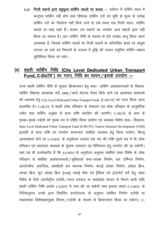 8-20 futh okguksa }kjk cgqewY; ikfdZax LFkyksa ij dCtk %& orZeku esa ikfdZax LFky esa
            dUVªksy ikfdZax ugha gksus rFkk foHksnd ikfdZax njksa ,oa Hkwfe ds ewY; ds lkis{k
            ikfdZax njksa dk fu/kkZj.k ugha fd;s tkus ls yacs le; rd futh okgu] ikfdZax
            LFkyksa ij [kM+s jgrs gSaA Qyr% mu LFkkuksa dk mi;ksx vU; okguksa }kjk ugha
            fd;k tk ldrk gSA vr% ikfdZax uhfr ds ek/;e ls ,sls mica/k ykxw fd;k tkuk
            vko';d gS] ftlls ikfdZax LFkyksa ij futh okguksa ds vfu;af=r dCts ij vadq'k
            yxk;k tk lds ,oa fudk;ksa ds jktLo esa o`f) dh tkdj leqfpr ikfdZax izca/ku
            lqfuf'pr fd;k tk ldsA


¼9½ 'kgjh ikfdZax fuf/k ¼City Level Dedicated Urban Transport
    Fund, C-DUTF ½ dk xBu] fuf/k dk O;;u@blds mi;ksx %&

  jkT; 'kgjh ikfdZax uhfr ds lqpk# fØ;kUo;u gsrq ;Fkk& ikfdZax v/kkslajpukvksa ds fodkl]
  ikfdZax fo"k;d vko';d losZ]     DPR@dk;Z    ;kstuk rS;kj fd;s tkus ,oa vko';d lalk/kuksa
  dh O;oLFkk gsrq   City Level Dedicated Urban Transport Fund ¼C-DUTF½   dk xBu fd;k tkuk
  izLrkfor gSA   C-DUTF   es 'kgjh yksd ifjogu ds lapkyu ,oa yksd ifjogu ds vkuq"kafxd
  L=ksr ;Fkk ikfdZax vuqca/k ls izkIr jkf'k laxzfgr dh tk;sxhA        C-DUTF     ds vk; ds
  i`Fkd&i`Fkd L=ksrksa dks i`Fkd en esas nf'kZr fd;k tk;sxk ,oa O;oLFkk fo'ks"k ;Fkk& foKkiu]
  State Level Dedicated Urban Transport Fund (S-DUTF), Transit Oriented Development (TOD)
  bR;kfn ls izkIr jkf'k dk mi;ksx lkekU;r% lacaf/kr O;oLFkk gsrq fd;k tk;sxk] fdUrq
  vko';drk gksus ij     C-UMTC    ds vuqeksnu mijkar ,d en dh jkf'k nwljs en esa Hkh yksd
  ifjogu ,oa ;krk;kr O;oLFkk ds lqpk# lapkyu ,oa fofu;eu gsrq mi;ksx dh tk ldsxhA
  ;gka ;g Hkh mYys[kuh; gS fd     S-UMTC   ds vuqeksnu vuqlkj lacaf/kr 'kgj fo'ks"k ds yksd
  ifjogu ls lacaf/kr v/kkslajpukvksa@lqfo/kkvksa ;Fkk&lM+d fuekZ.k] cl VfeZuy fuekZ.k]
  varjkZT;h;] varftZyk] var'kZgjh cl LFkkud fuekZ.k] ¶ykbZ vksOgj fuekZ.k] vksOgj fczt]
  v.Mj fczt] QqV vksOgj fczt ¼FOB½ LdkbZ okWd ,oa VSªfQd ,oa VªkaliksVZ losZ gsrq] 'kgj
  fo'ks"k ds fy;s varjkZ"Vªh; ,tsalh@Hkkjr ljdkj ;k e/;izns'k 'kklu ls feyus okyh jkf'k
  'kgjh ikfdaZx fuf/k vFkkZr   C-UDTF   esa tek dh tk ldsxh rFkk bldk O;;u      C-UMTC     ds
  funsZ'kkuqlkj muds }kjk fu/kkZfjr dk;Z;kstuk ds vuqlkj lacaf/kr fuekZ.k ,tsalh ;k
  ;Fkko';d fo'ks"kKrk;qDr foHkkx@,tsalh ds ek/;e ls fØ;kUo;u fd;k tk ldsxkA               C-



                                             47
 