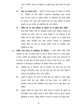 tkus ls ikfdZax LFkyksa dk leqfpr ,oa ;qfDr&;qDr nksgu laHko gks ldrk
             gSA
            okgu dk vkdkj&izdkj %& okguksa ds vkdkj&izdkj ds vk/kkj ij ikfdZax
             njsa   fu/kkZfjr dh tkuh pkfg;sA mnkgj.kr% O;kolkf;d okgu] yXt+jh
             okgu ,oa cM+s okguksa ij vf/kd ikfdZax nj vf/kjksfir dh tkuh pkfg;s
             ,oa lkekU;] NksVs okgu] bZdks&QzsaMyh okgu ,oa yksd ifjogu ds lk/kuksa
             bR;kfn ij de ikfdZax njsa vf/kjksfir dh tkuh pkfg;sA
            ikfdZax dh nj yksd ifjogu ds U;wure nj ls vf/kd gksuk pkfg;s %&
             jkT; 'kgjh ikfdZax uhfr dk egRoiw.kZ mn~ns'; yksd ifjogu O;oLFkk dks
             laoguh; :i iznk; djuk gSA blds vuqØe esa ;g vko';d gS fd
             ikfdZax dh njsa yksd ifjogu ds lk/kuksa ds U;wure nj ls vf/kd gksuh
             pkfg;s] rkfd ukxfjdksa }kjk yksd ifjogu O;oLFkk dk vf/kdkf/kd
             mi;ksx fd;k tk lds ,oa miyC/k ikfdZax LFkyksa dk ;Fkksfpr nksgu
             lqfuf'pr gks ldsA
10-2 ikfdZax dk;Z ;kstuk esa izkFkfedrk dk fu/kkZj.k %& 'kgjh ikfdZax uhfr] fo'ks"k
      mn~ns';ksa dks /;ku esa j[kdj cukbZ tk jgh gS] ftlds ek/;e ls u dsoy NMV
      o iSny ;kf=;ksa dks izkFkfedrk feys] vfirq 'kgjksa esa gksus okyh nq?kZVukvksa dks
      de fd;k tk lds] lkFk gh futh okguksa dh la[;k esa deh Hkh gksA vr% ikfdZax
      dk;Z;kstuk esa fuEukuqlkj izkFkfedrk dk fu/kkZj.k fd;k tkuk pkfg;s %&
            'kkjhfjd #i ls fodykax] {ks= ds jgoklh] de le; gsrq vkus okys
             vkxarqd] O;kolkf;d okgu ,oa yacs le; gsrq ikdZ okgu ¼{ks= fo'ks"k esa
             dk;Zjr½ dks izkFkfedrk fn;k tkuk pkfg;sA
            lM+dksa esa nq?kZVuk dks jksdus ds fy;s rFkk in ;kf=;ksa ds fy;s lqj{kk
             miyC/k djkus gsrq voS/k ikfdZax dks jksdk tkdj] in ;kf=;ksa ,oa
             lk;fdy lokjksa ds fy;s vfrfjDr txg@i`Fkd ysu dk izca/k fd;k tkuk
             pkfg;sA
            l'kqYd ikfdZax dks c<+kok nsdj] futh okguksa ds mi;ksx dh izo`fRr dks
             fu#Rlkfgr djuk pkfg;s] blls u dsoy ikfdZax LFkyksa dk csgrj mi;ksx
             lqfuf'pr gks ldsxk] vfirq ikfdZax ds ek/;e ls jktLo esa Hkh o`f) gksxhA


                                      49
 