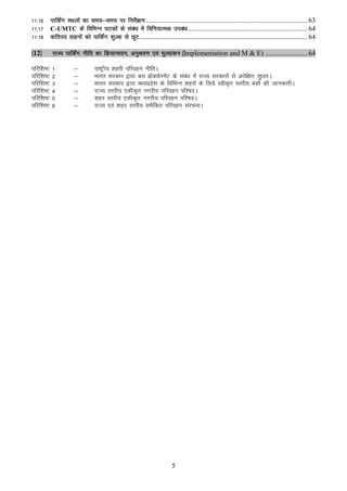 11-16 ikfdZax LFkyksa dk le;&le; ij fujh{k.k ................................................................................................ 63
11-17 C-UMTC ds fofHkUu ?kVdksa ds laca/k esa fofu;kRed mica/k ....................................................................... 64
11-18 dfri; okguksa dks ikfdaZx 'kqYd ls NwV .................................................................................................... 64

¼12½       jkT; ikfdZax uhfr dk fØ;kUo;u] vuqJo.k ,oa ewY;kadu ¼Implementation and M & E) ......................... 64

ifjf’k"V   1         %&         jk"Vªh; 'kgjh ifjogu uhfrA
ifjf’k"V   2         %&         Hkkjr ljdkj }kjk cl izksD;ksjesaV ds laca/k esa jkT; ljdkjksa ls visf{kr lq/kkjA
ifjf’k"V   3         %&         Hkkjr ljdkj }kjk e/;izns'k ds fofHkUu 'kgjksa ds fy;s Lohd`r Lrjh; clksa dh tkudkjhA
ifjf’k"V   4         %&         jkT; Lrjh; ,dhd`r uxjh; ifjogu ifj"knA
ifjf’k"V   5         %&         'kgj Lrjh; ,dhd`r uxjh; ifjogu ifj"knA
ifjf’k"V   6         %&         jkT; ,oa 'kgj Lrjh; lesfdr ifjogu lajpukA




                                                                         5
 