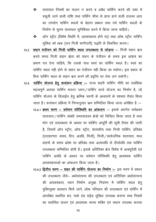      ;krk;kr fu;eksa dk ikyu u djus o voS/k ikfdZax djus dh n'kk esa
            olwyh tkus okyh jkf'k rFkk ikfdZax Qhl ls izkIr gkus okyh jktLo vk;
            dk mi;ksx ikfdZax LFkyksa ds csgrj izca/ku rFkk u;s ikfdZax LFkyksa ds
            fuekZ.k ls lqxe ;krk;kr lqfuf'pr djus esa fd;k tkuk pkfg;sA
           vkWu LVªhV ¼fo'ks"k fLFkfr esa] vko';drk gksus ij½ rFkk vkWQ LVªhV ikfdZax
            lqfo/kk dks   PPP   ¼tu futh Hkkxhnkjh½ i)fr ls fodflr djukA
10-3 okgu iath;u dks futh ikfdZax LFky miyC/krk ls tksM+uk %& futh okgu dz;
      djrs le; futh okgu dzsrk dks okgu ds iath;u ds le; bl vk'k; dk
      izek.k i= nsuk pkfg;s] fd mlds ikl Lo;a dk ikfdZax LFky gSA Lo;a dk
      ikfdZax LFky ugh gksus ls okgu dk iath;u ugh fd;k tk ldsxkA bl izdkj ds
      fcuk ikfdZax LFky ds okgu dz; djus dh izo`fRr ij jksd yx ldsxhA
10-4 ikfdZax ;kstuk gsrq :ikadu izfØ;k %& jkT; 'kgjh ikfdZax uhfr dk lokZf/kd
      egRoiw.kZ vo;o ikfdZax ekLVj Iyku@ikfdZax dk;Z ;kstuk dk fuekZ.k gS] tks
      ikfdZax ;kstuk ds fMtkbZu gsrq dzfed pj.kksa ds v/;;uksa ds i'pkr rS;kj fd;k
      tkrk gSA :ikadu izfØ;k esa fuEukuqlkj dze lfEefyr fd;k tkuk visf{kr gS %&
      10-4-1 izFke pj.k & orZeku ifjfLFkfr dk vkadyu %& blds varxZr loZizFke
            ;krk;kr@ikfdZax laca/kh leL;kxzLr {ks=ksa dks fpfUgr fd;k tkrk gS rFkk
            ekax ,oa miyC/krk ds vk/kkj ij ikfdZax vkiwfrZ dh lwph rS;kj dh tkrh
            gS] ftlesa vkWu LVªhV] vkWQ LVªhV] 'kkldh; rFkk futh ikfdZax] izfrca/k
            ¼mnkgj.kr% le;] fnu] vof/k] futh½] futh@lkoZtfud ;krk;kr] eky
            okguksa ds le; izos'k ij izfrca/k rFkk vYikof/k ls nh?kkZof/k rd ikfdZax
            miyC/krk lfEefyr gksrh gSA blds vfrfjDr {ks= fo'ks"k esa vkD;wisalh ,oa
            ikfdZax vof/k ds vk/kkj ij orZeku ifjfLFkfr gsrq vko';d ikfdZax
            vko';drkvksa dk vkadyu fd;k tkrk gSA
      10-4-2 f}rh; pj.k & 'kgj dh ikfdZax ;kstuk dk fuekZ.k %& bl pj.k esa lk/ku
            dh miyC/krk tSls& v/kkslajpuk dh miyC/krk ,oa vfrfjDr v/kkslajpuk
            dh vko';drk] Hkou fuekZ.k vuqKk fu;eu esa ikfdZax LFky gsrq
            ;qfDr;qDr izko/kku fd;s tkus] yksd ifjogu dh miyC/krk ,oa ikfdZax esa
            varlaZca/k LFkkfir dj] ikdZ ,aM jkbZM lqfo/kk miyC/k djkuk rFkk fu;eksa
            dk ;Fkksfpr ikyu ,oa vko';d ekuo 'kfDr ,oa lk/ku miyC/k djk;k
                                       50
 