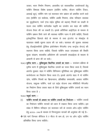 tkdj] Hkou fuekZ.k fu;eu] vkoklh; ,oa O;kolkf;d mi;ksxdrkZ gsrq
         ikfdZax fo"k;d fo'ks"k izko/kku ¼ikfdZax ijfeV] lhtu ikfdZax fVdV]
         vLFkkbZ NwV½] ikfdZax ekax ,oa ;krk;kr ekax izca/ku dks izHkkfor djus okys
         rRo ¼ekfdZax ,oa ldsard] ikfdZax vof/k fu;eu] yksd ifjogu O;oLFkk
         dk lqn`<+hdj.k] ikdZ ,.M jkbZM lqfo/kk dks c<+kok½ fu;eksa dk l[rh ls
         ikyu rFkk ikfdZax ekxZn'kZd i)fr dk mi;ksx dj 'kgj dh ikfdZax
         ;kstuk rS;kj dh tk ldrh gSA blds vfrfjDr vkbZVh,l ds ek/;e ls
         ikfdZax izca/ku fd;s tkus dh O;oLFkk ikfdZax Iyku esa gksuh pkfg;s] ftlls
         bysDVªkWfud fMLiys cksMZ ds ek/;e ls rFkk baVjusV ;k eksckbZy ls
         ;krk;kr laca/kh lwpuk iznk; dh tk ldsA ;kr;kr dh lqpk: O;oLFkk
         gsrq VhvkbZ,elhlh ¼VSªfQd baQkWjes'ku eSustesaV ,.M dUVªksy lsUVj½ dh
         LFkkiuk fd;k tkuk pkfg;s] ftlls ikfdZax LFky miyC/krk dh fLFkfr
         'kqYd laxzg.k] 'kkldh; vf/kjksi.k dh tkudkjh ,evkbZ,l ds ek/;e ls
         vklkuh ls izkIr dh tk ldsA
10-4-3 r`rh; pj.k & ;qfDr;qDr oS/kkfud mik;ksa dk p;u %& :ikadu izfØ;k ds
         r`rh; pj.k esa ;qfDr;qDr oS/kkfud mik;ksa dk p;u fd;k tkrk gS] ftlds
         varxZr eq[;r% 'kgj esa ikfdZax fofu;eu lqfuf'pr dj ;qfDr;qDr ikfdZax
         dk;Z;kstuk dk fu/kkZj.k fd;k tkrk gSA blds varxZr 'kgj esa uks ikfdZax
         t+ksu] ikfdZax fu;eksa dk fdz;kUo;u] izfrcaf/kr le;kof/k] vkokl ikfdZax
         ;kstuk] l'kqYd ikfdZax] ikdZ ,oa jkbZM ;kstuk rFkk eksfcfyVh eSustesaV
         dk fu/kkZj.k fd;k tkdj 'kgj ds fy;s ;qfDr;qDr ikfdZax mik;ksa dk p;u
         fd;k tkrk gS A
10-4-4 prqFkZ pj.k %&
¼1½      ikfdZax ekudksa ds vk/kkj ij ikfdZax mik;ksa dk fu;kstu %& ikfdZax mik;ksa
         dk fu;kstu ikfdZax ekudksa dks /;ku essa j[kdj fd;k tkuk pkfg;sA bl
         laca/k esa fofHkUu ifjogu ,oa ;krk;kr losZ ds mijkar vkWu&LVªhV ikfdZax
         gsrq   RITES - 1998 ds   ek/;e ls fuEukuqlkj ekudksa dh vuq'kalk dh xbZ gS&
 ,sls ekxZ ftudk dSfj;t os 7 ehVj ls de gks] mu ij vkWu LVªhV ikfdZax
      izfrcaf/kr fd;k tkuk pkfg;sA


                                      51
 