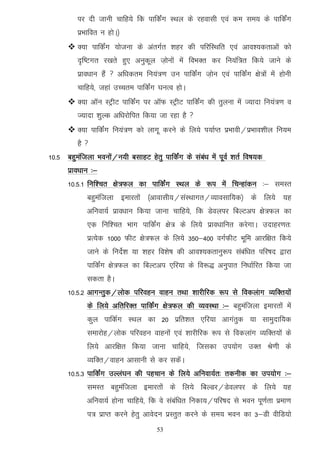 ij nh tkuh pkfg;s fd ikfdZax LFky ds jgoklh ,oa de le; ds ikfdZax
          izHkkfor u gksA½
       D;k ikfdZax ;kstuk ds varxZr 'kgj dh ifjfLFkfr ,oa vko';drkvksa dks
          n`f"Vxr j[krs gq, vuqdwy t+ksuksa esa foHkDr dj fu;af=r fd;s tkus ds
          izko/kku gSa  vf/kdre fu;a=.k mu ikfdZax t+ksu ,oa ikfdZax {ks=ksa esa gksuh
          pkfg;s] tgka mPpre ikfdZax ?kuRo gksA
       D;k vkWu LVªhV ikfdZax ij vkWQ LVªhV ikfdZax dh rqyuk esa T;knk fu;a=.k o
          T;knk 'kqYd vf/kjksfir fd;k tk jgk gS 
       D;k ikfdZax fu;a=.k dks ykxw djus ds fy;s i;kZIr izHkkoh@izHkko'khy fu;e
          gS 
10-5 cgqeaftyk Hkouksa@u;h clkgV gsrq ikfdaZx ds laca/k esa iwoZ 'krZ fo"k;d
      izko/kku %&
      10-5-1 fuf'pr {ks=Qy dk ikfdaZx LFky ds :i esa fpUgkadu %& leLr
             cgqeaftyk bekjrksa ¼vkoklh;@laLFkkxr@O;kolkf;d½ ds fy;s ;g
             vfuok;Z izko/kku fd;k tkuk pkfg;s] fd Msoyij fcYVvi {ks=Qy dk
             ,d fuf'pr Hkkx ikfdaZx {ks= ds fy;s izko/kkfur djsxkA mnkgj.kr%
             izR;sd 1000 QhV {ks=Qy ds fy;s 350&400 oxZQhV Hkwfe vkjf{kr fd;s
             tkus ds funsZ'k ;k 'kgj fo'ks"k dh vko';drkuq:i lacaf/kr ifj"kn }kjk
             ikfdZax {ks=Qy dk fcYVvi ,fj;k ds fo:) vuqikr fu/kkZfjr fd;k tk
             ldrk gSA
      10-5-2 vkxUrqd@yksd ifjogu okgu rFkk 'kkjhfjd :i ls fodyakx O;fDr;ksa
             ds fy;s vfrfjDr ikfdZax {ks=Qy dh O;oLFkk %& cgqeaftyk bekjrksa esa
             dqy ikfdZx LFky dk 20 izfr'kr ,fj;k vkxarqd ;k lkeqnkf;d
             lekjksg@yksd ifjogu okguksa ,oa 'kkjhfjd :i ls fodykax O;fDr;ksa ds
             fy;s vkjf{kr fd;k tkuk pkfg;s] ftldk mi;ksx mDr Js.kh ds
             O;fDr@okgu vklkuh ls dj ldsaA
      10-5-3 ikfdZax mYya?ku dh igpku ds fy;s vfuok;Zr% rduhd dk mi;ksx %&
             leLr cgqeaftyk bekjrksa ds fy;s fcYMj@Msoyij ds fy;s ;g
             vfuok;Z gksuk pkfg;s] fd os lacaf/kr fudk;@ifj"kn ls Hkou iw.kZrk izek.k
             i= izkIr djus gsrq vkosnu izLrqr djus ds le; Hkou dk 3&Mh ohfM;ks
                                      53
 