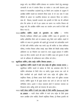 izLrqr djsaA ;g ohfM;ks ikfdZax {ks=Qy dk mYya?ku jksdus gsrq vk/kkjHkwr
            tkudkjh ds :i esa mi;ksx fd;k tk ldsxk o tc dHkh Msoyij }kjk
            i'pkr esa O;kolkf;d mn~ns';ksa gsrq ;k fdlh vU; mn~ns'; ds vuqØe esa
            vkjf{kr ikfdaZx LFkyksa dk :ikarj.k fd;k tkrk gS rks ml n'kk esa mDr
            ohfM;ks ds vk/kkj ij mYyaf?kr {ks=Qy dk vkadyu fd;k tk ldsxkA
            lkFk gh fcYMj@jgoklh dY;k.k la?k bR;kfn ds fy;s ;g Hkh vfuok;Z
            gksxk fd izR;sd nks o"kZ esa bl vk'k; dk izek.k i= uxjh; fudk; dks
            izLrqr djas] fd vkjf{kr ikfdaZx LFky dk mi;ksx vU; dk;ksZ ds fy;s ugha
            fd;k x;k gSA
      10-5-4 vkoafVr   ikfdaZx   LFkyksa   ds   nq:i;ksx    ij    'kkfLr   %&   uxjh;
            fudk;ksa@lkf/kdkj ifj"knksa }kjk vkjf{kr ikfdZax LFky ds nq:i;ksx ij
            'kkfLr vf/kjksfir fd;s tkus ds izko/kku ykxw fd;s tkus pkfg;sA 'kgjksa esa
            ikfdZax ds LFky ds nq:i;ksx dh c<+rh gqbZ ?kVukvksa dks grksRlkfgr djus
            ds fy;s izfr oxZQhV izR;sd ekg :i;s 100 dh 'kkfLr ;k tSlk lkf/kdkj
            ifj"kn@uxjh; fudk; mfpr le>s] 'kgj fo'ks"k dh fLFkfr lkis{k 'kkfLr
            vf/kjksi.k nj dk fu/kkZj.k dj ldrs gSaA Hkou vuqKk izko/kku esa ikfdZax
            LFky dk fHkUu mi;ksx djus dh n'kk esa ikfdZax LFky dks ewy:i esa yk;s
            tkus ds vf/kdkj Hkh lkf/kdkjrk izkIr ifj"kn dks gksxkA
10-6 cgqeaftyk ikfdZax@vkWQ lkbZV ikfdZax fo"k;d izko/kku % &
      10-6-1 cgqeaftyk ikfdZax LFkyksa esa ikdZ ,.M jkbZM dh lqfo/kk miyC/k djkuk %&
            cgqeaftyk ikfdaZx LFkyksa ds izca/kd ds fy;s ;g vko';d gksxk fd os
            ikfdZax dkWEiysDl ls flVh lsaVj ;k ekdsZV@eq[; cktkj rd tkus ds
            fy;s ukxfjdksa dks bdks QsazMyh ikdZ ,.M jkbZM dh lqfo/kk tSls&
            lkbZfdy fjD'kk] bZ&fjD'kk vFkok cSVjh pfyr okgu dh lqfo/kk miyC/k
            djk;sA ikfdZax 'kqYd esa gh eq[; cktkj rd ykus ys tkus dk pktZ Hkh
            lfEefyr jgsxkA blls u dsoy O;Lrre {ks=ksa esa ;krk;kr O;oLFkk dk
            fujkdj.k gksxk vfirq yksxksa dks jkstxkj Hkh izkIr gksxkA
      10-6-2 eYVh ysoy ikfdZax esa ikdZ ,.M jkbZM ds fy;s lefiZr ¼Dedicated½ LFky
            dk izko/kku %& eYVh ysoy ikfdaZx esa ikdZ ,.M jkbZM ds fy;s i`Fkd
            LFkku vkjf{kr gksuk pkfg;s] ftlesa lkbZfdy fjD'kk] bZ&fjD'kk bR;kfn dks
                                      54
 
