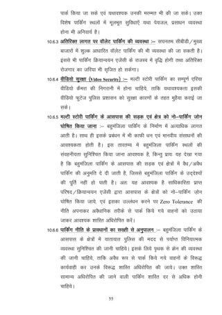 ikdZ fd;k tk lds ,oa ;Fkko';d mudh ejEer Hkh dh tk ldsA mDr
      fo'ks"k ikfdaZx LFkyksa esa ewyHkwr lqfo/kk,sa ;Fkk is;ty] izlk/ku O;oLFkk
      gksuk Hkh vfuok;Z gSA
10-6-3 vfrfjDr ykxr ij okWysV ikfdaZx dh O;oLFkk %& l?kure lhchMh@eq[;
      cktkjksa esa 'kqYd vk/kkfjr okWysV ikfdZax dh Hkh O;oLFkk dh tk ldrh gSA
      blls Hkh ikfdZax fØ;kUo;u ,tsalh ds jktLo esa o`f) gksxh rFkk vfrfjDr
      jkstxkj dk tfj;k Hkh l`ftr gks ldsxkA
10-6-4 ohfM;ks lqj{kk ¼Video Security½ %& eYVh LVksjh ikfdZax dk lEiw.kZ ,fj;k
      ohfM;ks dSejk dh fuxjkuh esa gksuk pkfg;s] rkfd ;Fkko';drk bldh
      ohfM;ks QqVst iqfyl iz'kklu dks lqj{kk dkj.kksa ds rgr eqgS;k djkbZ tk
      ldsA
10-6-5 eYVh LVksjh ikfdaZx ds vklikl dh lM+d ,oa {ks= dks uks&ikfdZax tksu
      ?kksf"kr fd;k tkuk %& cgqeaftyk ikfdZax ds fuekZ.k esa vR;kf/kd ykxr
      vkrh gSA lkFk gh blds izca/ku esa Hkh dkQh /ku ,oa ekuoh; lalk/kuksa dh
      vko';drk gksrh gSA bl rkjrE; esa cgqeaftyk ikfdZax LFkyksa dh
      laoguh;rk lqfuf'pr fd;k tkuk vko';d gS] fdUrq izk;% ;g ns[kk x;k
      gS fd cgqeaftyk ikfdaZx ds vklikl dh lM+d ,oa {ks=ksa esa oS/k@voS/k
      ikfdZax dh vuqefr ns nh tkrh gS] ftlls cgqeaftyk ikfdZax ds mn~ns';ksa
      dh iwfrZ ugha gks ikrh gSA vr% ;g vko';d gS lkf/kdkfjrk izkIr
      ifj"kn@fØ;kUo;u ,tsalh }kjk vklikl ds {ks=ksa dks uks&ikfdZax t+ksu
      ?kksf"kr fd;k tk;s] ,oa bldk mYya/ku djus ij Zero Tolerance dh
      uhfr viukdj voS/kkfud rjhds ls ikdZ fd;s x;s okguksa dks mBk;k
      tkdj vko';d 'kkfLr vf/kjksfir djsaA
10-6-6 ikfdZax uhfr ds izko/kkuksa dk l[rh ls vuqikyu %& cgqeaftyk ikfdZax ds
      vklikl ds {ks=ksa esa ;krk;kr iqfyl dh enn ls i;kZIr fofu;kRed
      O;oLFkk lqfuf'pr dh tkuh pkfg;sA blds fy;s i`Fkd ls Øsu dh O;oLFkk
      dh tkuh pkfg;s] rkfd voS/k :i ls ikdZ fd;s x;s okguksa ds fo:)
      dk;Zokgh dj muds fo:) 'kkfLr vf/kjksfir dh tk;sA mDr 'kkfLr
      lkekU; vf/kjksfir dh tkus okyh ikfdaZx 'kkfLr nj ls vf/kd gksuh
      pkfg;sA

                               55
 