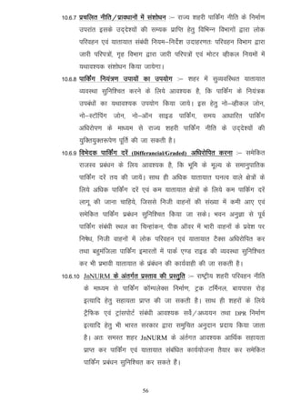 10-6-7 izpfyr uhfr@izko/kkuksa eas la'kks/ku %& jkT; 'kgjh ikfdZax uhfr ds fuekZ.k
       mijkar blds mn~ns';kas dh lE;d izkfIr gsrq fofHkUu foHkkxksa }kjk yksd
       ifjogu ,oa ;krk;kr laca/kh fu;e&funsZ'k mnkgj.kr% ifjogu foHkkx }kjk
       tkjh ifji=ksa] x`g foHkkx }kjk tkjh ifji=ksa ,oa eksVj Oghdy fu;eksa esa
       ;Fkko';d la'kks/ku fd;k tk;sxkA
10-6-8 ikfdZax fu;a=.k mik;ksa dk mi;ksx %& 'kgj esa lqO;ofLFkr ;krk;kr
       O;oLFkk lqfuf'pr djus ds fy;s vko';d gS] fd ikfdaZx ds fu;a=d
       mica/kksa dk ;Fkko';d mi;ksx fd;k tk;sA bl gsrq uks&Oghdy tksu]
       uks&LVkWfiax tksu] uks&vkWu lkbM ikfdaZx] le; vk/kkfjr ikfdaZx
       vf/kjksi.k ds ek/;e ls jkT; 'kgjh ikfdZax uhfr ds mn~ns';ksa dh
       ;qfDr;qDr:is.k iwfrZ dh tk ldrh gSA
10-6-9 foHksnd ikfdZax njsa   (Differancial/Graded)   vf/kjksfir djuk %& lesfdr
       jktLo izca/ku ds fy; vko';d gS] fd Hkwfe ds ewY; ds lekuqikfrd
       ikfdaZx njsa r; dh tk;saA lkFk gh vf/kd ;krk;kr ?kuRo okys {ks=ksa ds
       fy;s vf/kd ikfdZax njsa ,oa de ;krk;kr {ks=ksa ds fy;s de ikfdZx njsa
       ykxw dh tkuk pkfg;s] ftlls futh okguksa dh la[;k esa deh vk, ,oa
       lesfdr ikfdZax izca/ku lqfuf'pr fd;k tk ldsA Hkou vuqKk ls iwoZ
       ikfdZax laca/kh LFky dk fpUgkadu] ihd vkWoj esa Hkkjh okguksa ds izos'k ij
       fu"ks/k] futh okguksa esa yksd ifjogu ,oa ;krk;kr VSDl vf/kjksfir dj
       rFkk cgqeaftyk ikfdaZx bekjrksa esa ikdZ ,.M jkbM dh O;oLFkk lqfuf'pr
       dj Hkh izHkkoh ;krk;kr ds izaca/ku dh dk;Zokgh dh tk ldrh gSA
10-6-10 JnNURM ds varxZr izLrko dh izLrqfr %& jk"Vªh; 'kgjh ifjogu uhfr
        ds ek/;e ls ikfdZax dkWEiysDl fuekZ.k] Vªd VfeZuy] ck;ikl jksM+
        bR;kfn gsrq lgk;rk izkIr dh tk ldrh gSA lkFk gh 'kgjksa ds fy;s
        VSªfQd ,oa VªkaliksVZ laca/kh vko';d losZ@v/;;u rFkk         DPR   fuekZ.k
        bR;kfn gsrq Hkh Hkkjr ljdkj }kjk leqfpr vuqnku iznk; fd;k tkrk
        gSA vr% leLr 'kgj JnNURM ds varZxr vko';d vkfFkZd lgk;rk
        izkIr dj ikfdZax ,oa ;krk;kr lacaf/kr dk;Z;kstuk rS;kj dj lesfdr
        ikfdZax izca/ku lqfuf'pr dj ldrs gSaA


                                  56
 
