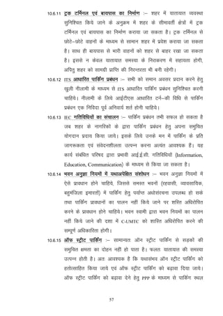 10-6-11 Vªd VfeZuy ,oa ck;ikl dk fuekZ.k %& 'kgj esa ;krk;kr O;oLFkk
          lqfuf'pr fd;s tkus ds vuqØe esa 'kgj ds lhekorhZ {ks=ksa esa Vªd
          VfeZuy ,oa ck;ikl dk fuekZ.k djk;k tk ldrk gSA Vªd VfeZuy ls
          NksVs&NksVs okguksa ds ek/;e ls lkeku 'kgj esa izos'k djk;k tk ldrk
          gSA lkFk gh ck;ikl ls Hkkjh okguksa dks 'kgj ls ckgj j[kk tk ldrk
          gSA blls u dsoy ;krk;kr leL;k ds fujkdj.k esa lgk;rk gksxh]
          vfirq 'kgj dks lkexzh izkfIr dh fujUrjrk Hkh cuh jgsxhA
10-6-12   ITS   vk/kkfjr ikfdZax izca/ku %& lHkh dks leku volj iznku djus gsrq
          [kqyh uhykeh ds ek/;e ls    ITS   vk/kkfjr ikfdaZx izca/ku lqfuf'pr djuh
          pkfg;sA uhykeh ds fy;s vkbZVh,l vk/kkfjr VuZ&dh fof/k ls ikfdZax
          izca/ku ,d fufonk iwoZ vfuok;Z 'krZ gksuh pkfg;sA
10-6-13   IEC   xfrfof/k;ksa dk lapkyu %& ikfdaZx izca/ku rHkh lQy gks ldrk gS
          tc 'kgj ds ukxfjdksa ds }kjk ikfdZax izca/ku gsrq viuk leqfpr
          ;ksxnku iznk; fd;k tk;sA blds fy;s muds eu esa ikfdZax ds izfr
          tkx:drk ,oa laosnu'khyrk mRiUu djuk vR;ar vko';d gSaA ;g
          dk;Z lacaf/kr ifj"kn }kjk izHkkoh vkbZ-bZ-lh- xfrfof/k;ksa ¼Information,
          Education, Communication½ ds ek/;e ls fd;k tk ldrk gSA
10-6-14 Hkou vuqKk fu;eksa esa ;Fkkvisf{kr la'kks/ku %& Hkou vuqKk fu;eksa esa
          ,sls izko/kku gksus pkfg;s] ftlls leLr Hkouksa ¼jgoklh] O;kolkf;d]
          cgqeaftyk bekjrksa½ esa ikfdZax gsrq i;kZIr v/kkslajpuk miyC/k gks lds
          rFkk ikfdZax izko/kkuksa dk ikyu ugha fd;s tkus ij 'kfLr vf/kjksfir
          djus ds izko/kku gksus pkfg;sA Hkou Lokeh }kjk Hkou fu;eksa dk ikyu
          ugha fd;s tkus dh n'kk esa   C-UMTC       dks 'kkfLr vf/kjksfir djus dh
          lEiw.kZ vf/kdkfjrk gksxhA
10-6-15 vkWQ LVªhV ikfdZax %& lkekU;r% vkWu LVªhV ikfdZax ls lM+dksa dh
          leqfpr {kerk dk nksgu ugha gks ikrk gSA Qyr% ;krk;kr dh leL;k
          mRiUu gksrh gSA vr% vko';d gS fd ;FkklaHko vkWu LVªhV ikfdaZx dks
          grksRlkfgr fd;k tk;s ,oa vkWQ LVªhV ikfdaZx dks c<+kok fn;k tk;sA
          vkWQ LVªhV ikfdZax dks c<+kok nsus gsrq   PPP   ds ek/;e ls ikfdZx LFky


                                 57
 
