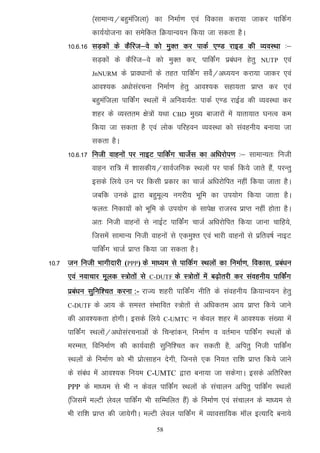 ¼lkekU;@cgqeaftyk½ dk fuekZ.k ,oa fodkl djk;k tkdj ikfdZx
               dk;Z;kstuk dk lesfdr fØ;kUo;u fd;k tk ldrk gSA
      10-6-16 lM+dksa ds dSfjt&os dks eqDr dj ikdZ ,.M jkbM dh O;oLFkk %&
               lM+dksa ds dSfjt&os dks eqDr dj] ikfdZax izca/ku gsrq        NUTP     ,oa
               JnNURM     ds izko/kkuksa ds rgr ikfdZax losZ@v/;;u djk;k tkdj ,oa
               vko';d v/kkslajpuk fuekZ.k gsrq vko';d lgk;rk izkIr dj ,oa
               cgqeaftyk ikfdZax LFkyksa esa vfuok;Zr% ikdZ ,.M jkbZM dh O;oLFkk dj
               'kgj ds O;Lrre {ks=ksa ;Fkk   CBD    eq[; cktkjksa esa ;krk;kr ?kuRo de
               fd;k tk ldrk gS ,oa yksd ifjgou O;oLFkk dks laoguh; cuk;k tk
               ldrk gSA
      10-6-17 futh okguksa ij ukbV ikfdZax pktsZl dk vf/kjksi.k %& lkekU;r% futh
               okgu jkf= esa 'kkldh;@lkoZtfud LFkyksa ij ikdZ fd;s tkrs gaS] ijUrq
               blds fy;s mu ij fdlh izdkj dk pktZ vf/kjksfir ugha fd;k tkrk gSA
               tcfd muds }kjk cgqewY; uxjh; Hkwfe dk mi;ksx fd;k tkrk gSA
               Qyr% fudk;ksa dks Hkwfe ds mi;ksx ds lkis{k jktLo izkIr ugha gksrk gSA
               vr% futh okguksa ls ukbZV ikfdaZx pktZ vf/kjksfir fd;k tkuk pkfg;s]
               ftlesa lkekU; futh okguksa ls ,deq'r ,oa Hkkjh okguksa ls izfro"kZ ukbV
               ikfdZax pktZ izkIr fd;k tk ldrk gSA
10-7 tu futh Hkkxhnkjh (PPP) ds ek/;e ls ikfdZx LFkyksa dk fuekZ.k] fodkl] izca/ku
      ,oa uokpkj ewyd L=ksrksa ls   C-DUTF   ds L=ksrksa esa c<+ksrjh dj laoguh; ikfdZax
      izca/ku lqfuf'pr djuk :- jkT; 'kgjh ikfdZax uhfr ds laoguh; fØ;kUo;u gsrq
      C-DUTF   ds vk; ds leLr laHkkfor L=ksrksa ls vf/kdre vk; izkIr fd;s tkus
      dh vko';drk gksxhA blds fy;s         C-UMTC   u dsoy 'kgj esa vko';d la[;k esa
      ikfdZax LFkyksa@v/kkslajpukvksa ds fpUgkadu] fuekZ.k o orZeku ikfdZax LFkyksa ds
      ejEer] fofuekZ.k dh dk;Zokgh lqfuf'pr dj ldrh gS] vfirq futh ikfdZax
      LFkyksa ds fuekZ.k dks Hkh izksRlkgu nsxh] ftuls ,d fu;r jkf'k izkIr fd;s tkus
      ds laca/k esa vko';d fu;e C-UMTC }kjk cuk;k tk ldsxkA blds vfrfjDr
      PPP ds ek/;e ls Hkh u dsoy ikfdZax LFkyksa ds lapkyu vfirq ikfdZax LFkyksa
      ¼ftlesa eYVh ysoy ikfdZax Hkh lfEefyr gSa½ ds fuekZ.k ,oa lapkyu ds ek/;e ls
      Hkh jkf'k izkIr dh tk;sxhA eYVh ysoy ikfdZax esa O;kolkf;d ekWy bR;kfn cuk;s
                                      58
 