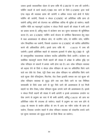 tkdj blds O;koLkkf;d nksgu ls izkIr jkf'k Hkh C-DUTF es tek dh tk;sxhA
ikfdZax LFkyksa ls dk;Z LFkyksa@CBD rd tkus ds fy;s C-UMTC }kjk ikdZ
,.M jkbM dh O;oLFkk izkjaHk dh tk;sxh o vf/kd ?kuRo okys {ks=ksa esa oSysV
ikfdZax dh tk;sxh] ftlls u dsoy C-UMTC dks vfrfjDr jkf'k izkIr gks
ldsxh vfirq yksxkas dks jkstxkj dk vfrfjDr tfj;k Hkh eqgS;k gks ldsxkA 'kgjh
ikfdZax uhfr dk egRoiw.kZ mn~ns'; u dsoy futh okguksa dh la[;k esa deh ykus
dk iz;kl djuk gS] vfirq 'kgj esa dats'ku de dj lqxe ;krk;kr Hkh lqfuf'pr
djuk gSA vr% C-UMTC ikfdZax dk;Z ;kstuk ds lesfdr fdz;kUo;u gsrq 'kgj
esa ;Fkk vko';drk uks Oghdy tksu] uks LVkfiax tksu] uks ikfdZax tksu] ikfdZax
tksu fpUgkafdr dj ldsxh] ftlds mYya?ku ij C-UMTC dks 'kkfLr vf/kjksfir
djus dh vf/kdkfjrk gksxhA blls izkIr jkf'k Hkh           C-DUTF   esa tek dh
tk;sxhA blds vfrfjDr 'kgjksa ds O;Lrre bykdksa esa izos'k gsrq CBD ls nwjh
ds lekuqikfrd ;Fkko';d dats'ku pktsZl vf/kjksfir fd;s tk;saxsA dats'ku dk
lokZf/kd egRoiw.kZ dkj.k futh okguksa dh la[;k esa vis{kk ls vf/kd o`f) ,oa
yksd ifjogu ds lk/kuksa esa Øe'k% deh gksuk jgk gSA vr% yksd ifjogu O;oLFkk
dks c<+kok nsus ds fy;s u dsoy yksd ifjogu ds dz; ij vf/kjksfir fd;s tkus
okys dj tSls osV VSDl] ,aVªh VSDl rFkk yksd ifjogu ij vf/kjksfir fd;s tkus
okys 'kqYd tSls jftLVªs'ku] fQVusl] jksM VSDl bR;kfn leLr dj ,oa 'kqYd dks
yksd ifjogu O;oLFkk ds lqn`<+ gksus rd de fd;s tkus ;k ,d fuf'pr
le;kof/k ds fy;s mDr djksa ls NwV fn;s tkus dh vko';drk gS ,oa futh
okguksa ij xzhu VSDl@yksd ifjogu 'kqYd yxk;s tkus dh vko';drk gSA blls
u dsoy futh okguksa dh la[;k esa deh vk;sxh o buds vuko';d mi;ksx ij
jksd yxus ls iznw"k.k dk Lrj esa Hkh deh vk;sxh] vfirq   C-DUTF   dks vk; dk
vfrfjDr L=ksr Hkh miyC/k gks ldsxkA 'kgjksa esa iznw"k.k dk Lrj de gksus ls
CDM   ds ek/;e ls dkcZu ØsfMV ds #i esa vk; dk uohu L=ksr Hkh izkIr gks
ldsxk] ftldk mi;ksx 'kgjksa esa yksd ifjogu O;oLFkk dks laoguh; cuk;s tkus
,oa lqxe ;krk;kr dks lqn`<+ cukus ds fy;s fd;k tk ldsxkA




                              59
 