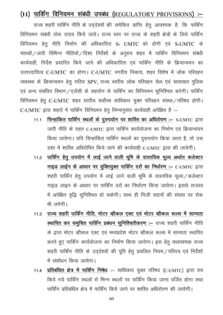 ¼11½ ikfdZax fofu;eu laca/kh mica/k ¼REGULATORY PROVISIONS½ %&
      jkT; 'kgjh ikfdZax uhfr ds mn~ns';ksa dh lesfdr izkfIr gsrq vko';d gS] fd ikfdZax
fofu;eu laca/kh Bksl mik; fd;s tk;sA jkT; Lrj ij jkT; ds 'kgjh {ks=ksa ds fy;s ikfdZax
fofu;eu gsrq uhfr fuekZ.k dh vf/kdkfjrk S- UMTC dks gksxh ,oa S-UMTC ds
earO;ksa@tkjh fofHkUu uhfr;ksa@fn'kk funsZ'kksa ds vuq#i 'kgj esa ikfdZax fofu;eu laca/kh
dk;Zokgh] funsZ'k izlkfjr fd;s tkus dh vf/kdkfjrk ,oa ikfdZax uhfr ds fØ;kUo;u dk
mRrjnkf;Ro C-UMTC dk gksxkA C-UMTC uxjh; fudk;] 'kgj fo'ks"k esa yksd ifjogu
O;oLFkk ds fØ;kUo;u gsrq xfBr SPV, jkT; Lrjh; yksd ifjogu lsy ,oa ;krk;kr iqfyl
,oa vU; lacaf/kr foHkkx@,tsalh ds lg;ksx ls ikfdZax dk fofu;eu lqfuf'pr djsxhA ikfdZax
fofu;eu gsrq C-UMTC 'kgj Lrjh; loksZPp lkf/kdkj ;qDr ifjogu laLFkk@ifj"kn gksxhA
C-UMTC }kjk 'kgjksa esa ikfdZax fofu;eu gsrq fuEukuqlkj dk;Zokgh visf{kr gS %&
      11-1 fpUgkafdr ikfdZax LFkyksas ds nq#i;ksx ij 'kkfLr dk vf/kjksi.k %&     S-UMTC      }kjk
             tkjh uhfr ds rgr    C-UMTC     }kjk ikfdZx dk;Z;kstuk dk fuekZ.k ,oa fØ;kUo;u
             fd;k tk;sxkA ;fn fpUgkafdr ikfdaZx LFkyksa dk nq:i;ksx fd;k tkrk gS] rks ml
             n'kk esa 'kkfLr vf/kjksfir fd;s tkus dh dk;Zokgh   C-UMTC    }kjk dh tk;sxhA
      11-2 ikfdZax gsrq mi;ksx esa ykbZ tkus okyh Hkwfe ds okLrfod ewY; vFkkZr dysDVj
             xkbM ykbZu ds vk/kkj ij ;qfDr;qDr ikfdZax njksa dk fu/kkZj.k %&    C-UMTC       }kjk
             'kgjh ikfdaZx gsrq mi;ksx esa ykbZ tkus okyh Hkwfe ds okLrfod ewY;@dysDVj
             xkbM ykbu ds vk/kkj ij ikfdZax njksa dk fu/kkZj.k fd;k tk;sxkA blls jktLo
             esa visf{kr o`f) lqfuf'pr gks ldsxhA lkFk gh futh okguksa dh la[;k ij jksd
             Hkh yxsxhA
      11-3 jkT; 'kgjh ikfdZax uhfr] eksVj Oghdy ,DV ,oa eksVj Oghdy :Yl esa lkE;rk
             LFkkfir dj leqfpr ikfdZax izca/ku lqfuf'prhdj.k %& jkT; 'kgjh ikfdZax uhfr
             ds }kjk eksVj Oghdy ,DV ,oa e/;izns'k eksVj Oghdy :Yl esa lkE;rk LFkkfir
             djrs gq, ikfdZax dk;Z;kstuk dk fuekZ.k fd;k tk;sxkA bl gsrq ;Fkko';d jkT;
             'kgjh ikfdZax uhfr ds mn~ns';ksa dh iwfr gsrq izpfyr fu;e@ifji= ,oa funsZ'kksa
             esa la'kks/ku fd;k tk;sxkA
      11-4 izfrcaf/kr {ks= esa ikfdaZx fu"ks/k %& lkf/kdkj ;qDr ifj"kn ¼C-UMTC½ }kjk r;
             fd;s x;s ikfdZax LFkyksa ls fHkUu LFkyksa ij ikfdaZx fd;k tkuk oftZr gksxk rFkk
             ikfdZax izfrcaf/kr {ks= esa ikfdZax fd;s tkus ij 'kkfLr vf/kjksi.k dh tk;sxhA
                                             60
 