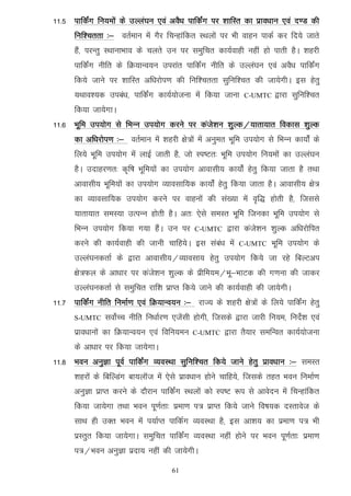 11-5 ikfdaZx fu;eksa ds mYya?ku ,oa voS/k ikfdaZx ij 'kkfLr dk izko/kku ,oa n.M dh
      fuf'prrk %& orZeku esa xSj fpUgkafdr LFkyksa ij Hkh okgu ikdZ dj fn;s tkrs
      gSa] ijUrq LFkkukHkko ds pyrs mu ij leqfpr dk;Zokgh ugha gks ikrh gSA 'kgjh
      ikfdZax uhfr ds fØ;kUo;u mijkar ikfdZax uhfr ds mYya?ku ,oa voS/k ikfdaZx
      fd;s tkus ij 'kkfLr vf/kjksi.k dh fuf'prrk lqfuf'pr dh tk;sxhA bl gsrq
      ;Fkko';d mica/k] ikfdZax dk;Z;kstuk esa fd;k tkuk         C-UMTC    }kjk lqfuf'pr
      fd;k tk;sxkA
11-6 Hkwfe mi;ksx ls fHkUu mi;ksx djus ij dats'ku 'kqYd@;krk;kr fodkl 'kqYd
      dk vf/kjksi.k %& orZeku esa 'kgjh {ks=ksa esa vuqer Hkwfe mi;ksx ls fHkUu dk;kasZ ds
      fy;s Hkwfe mi;ksx esa ykbZ tkrh gS] tks Li"Vr% Hkwfe mi;ksx fu;eksa dk mYya?ku
      gSA mnkgj.kr% d`f"k Hkwfe;ksa dk mi;ksx vkoklh; dk;ksZa gsrq fd;k tkrk gS rFkk
      vkoklh; Hkwfe;ksa dk mi;ksx O;kolkf;d dk;ksZa gsrq fd;k tkrk gSA vkoklh; {ks=
      dk O;kolkf;d mi;ksx djus ij okguksa dh la[;k esa o`f) gksrh gS] ftlls
      ;krk;kr leL;k mRiUu gksrh gSA vr% ,sls leLr Hkwfe ftudk Hkwfe mi;ksx ls
      fHkUu mi;ksx fd;k x;k gSaA mu ij         C-UMTC     }kjk dats'ku 'kqYd vf/kjksfir
      djus dh dk;Zokgh dh tkuh pkfg;sA bl laca/k esa          C-UMTC     Hkwfe mi;ksx ds
      mYya?kudrkZ ds }kjk vkoklh;@O;kolk; gsrq mi;ksx fd;s tk jgs fcYVvi
      {ks=Qy ds vk/kkj ij dats'ku 'kqYd ds izhfe;e@Hkw&HkkVd dh x.kuk dh tkdj
      mYya?kudrkZ ls leqfpr jkf'k izkIr fd;s tkus dh dk;Zokgh dh tk;sxhA
11-7 ikfdZax uhfr fuekZ.k ,oa fØ;kUo;u %& jkT; ds 'kgjh {ks=ksa ds fy;s ikfdaZx gsrq
      S-UMTC    loksZPp uhfr fu/kkZj.k ,tsalh gksxh] ftlds }kjk tkjh fu;e] funsZ'k ,oa
      izko/kkuksa dk fØ;kUo;u ,oa fofu;eu     C-UMTC     }kjk rS;kj lefUor dk;Z;kstuk
      ds vk/kkj ij fd;k tk;sxkA
11-8 Hkou vuqKk iwoZ ikfdZax O;oLFkk lqfuf'pr fd;s tkus gsrq izko/kku %& leLr
      'kgjksa ds fcfYMax ck;ykWt esa ,sls izko/kku gksus pkfg;s] ftlds rgr Hkou fuekZ.k
      vuqKk izkIr djus ds nkSjku ikfdaZx LFkyksa dks Li"V :i ls vkosnu esa fpUgkafdr
      fd;k tk;sxk rFkk Hkou iw.kZrk% izek.k i= izkIr fd;s tkus fo"k;d nLrkost ds
      lkFk gh mDr Hkou esa i;kZIr ikfdZx O;oLFkk gS] bl vk'k; dk izek.k i= Hkh
      izLrqr fd;k tk;sxkA leqfpr ikfdaZx O;oLFkk ugha gksus ij Hkou iw.kZrk% izek.k
      i=@Hkou vuqKk iznk; ugha dh tk;sxhA

                                       61
 