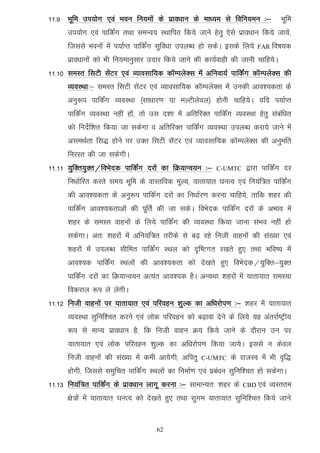 11-9 Hkwfe mi;ksx ,oa Hkou fu;eksa ds izko/kku ds ek/;e ls fofu;eu %&             Hkwfe
      mi;ksx ,oa ikfdZax rFkk leUo; LFkkfir fd;s tkus gsrq ,sls izko/kku fd;s tk;asa]
      ftlls Hkouksa esa i;kZIr ikfdaZx lqfo/kk miyC/k gks ldsA blds fy;s   FAR fo"k;d

      izko/kkuksa dks Hkh fu;ekuqlkj mnkj fd;s tkus dh dk;Zokgh dh tkuh pkfg;sA
11-10 leLr flVh lsaVj ,oa O;kolkf;d dkWEiysDl esa vfuok;Z ikfdZax dkWEiysDl dh
      O;oLFkk%& leLr flVh lsaVj ,oa O;kolkf;d dkWEiysDl esa mudh vko';drk ds
      vuq:i ikfdaZx O;oLFkk ¼lk/kkj.k ;k eYVhysoy½ gksuh pkfg;sA ;fn i;kZIr
      ikfdZax O;oLFkk ugha gksa] rks ml n'kk esa vfrfjDr ikfdZax O;oLFkk gsrq lacaf/kr
      dks funsZf'kr fd;k tk ldsxk o vfrfjDr ikfdZax O;oLFkk miyC/k djk;s tkus esa
      vleFkZrk fl) gksus ij mDr flVh lsaVj ,oa O;kolkf;d dkWEiysDl dh vuqefr
      fujLr dh tk ldsxhA
11-11 ;qfDr;qDr@foHksnd ikfdZax njksa dk fØ;kUo;u %&       C-UMTC    }kjk ikfdaZx nj
      fu/kkZfjr djrs le; Hkwfe ds okLrfod ewY;] ;krk;kr ?kuRo ,oa fu;af=r ikfdZax
      dh vko';drk ds vuq:i ikfdZx njksa dk fu/kkZj.k djuk pkfg;s] rkfd 'kgj dh
      ikfdZax vko';drkvksa dh iwfrZ dh tk ldsA foHksnd ikfdZax njksa ds vHkko esa
      'kgj ds leLr okguksa ds fy;s ikfdZax dh O;oLFkk fd;k tkuk laHko ugha gks
      ldsxkA vr% 'kgjksa esa vfu;af=r rjhds ls c<+ jgs futh okguksa dh la[;k ,oa
      'kgjksa esa miyC/k lhfer ikfdZax LFky dks n`f"Vxr j[krs gq, rFkk Hkfo"; esa
      vko';d ikfdZax LFkyksa dh vko';drk dks ns[krs gq, foHksnd@;qfDr&;qDr
      ikfdZax njksa dk fØ;kUo;u vR;ar vko';d gSA vU;Fkk 'kgjksa esa ;krk;kr leL;k
      fodjky :i ys ysxhA
11-12 futh okguksa ij ;krk;kr ,oa ifjogu 'kqYd dk vf/kjksi.k %& 'kgj esa ;krk;kr
      O;oLFkk lqfuf'pr djus ,oa yksd ifjogu dks c<+kok nsus ds fy;s ;g varjkZ"Vªh;
      :i ls ekU; izko/kku gS] fd futh okgu Ø; fd;s tkus ds nkSjku mu ij
      ;krk;kr ,oa yksd ifjogu 'kqYd dk vf/kjksi.k fd;k tk;sA blls u dsoy
      futh okguksa dh la[;k esa deh vk;sxh] vfirq    C-UMTC     ds jktLo esa Hkh o`f)
      gksxh] ftlls leqfpr ikfdZax LFkyksa dk fuekZ.k ,oa izca/ku lqfuf'pr gks ldsxkA
11-13 fu;af=r ikfdZax ds izko/kku ykxw djuk %& lkekU;r% 'kgj ds     CBD ,oa   O;Lrre
      {ks=ksa esa ;krk;kr ?kuRo dks ns[krs gq, rFkk lqxe ;krk;kr lqfuf'pr fd;s tkus


                                     62
 