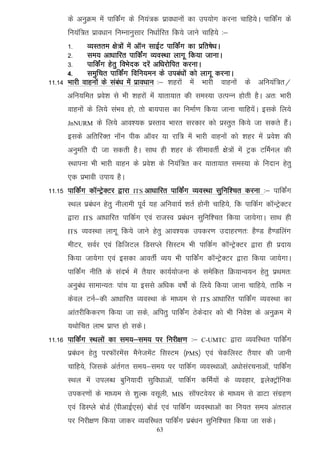 ds vuqØe esa ikfdaZx ds fu;a=d izko/kkuksa dk mi;ksx djuk pkfg;sA ikfdZax ds
      fu;af=r izko/kku fuEukuqlkj fu/kkZfjr fd;s tkus pkfg;s %&
      1-        O;Lrre {ks=ksa esa vkWu lkbZV ikfdZax dk izfr"ks/kA
      2-        le; vk/kkfjr ikfdZax O;oLFkk ykxw fd;k tkukA
      3-        ikfdZax gsrq foHksnd njsa vf/kjksfir djukA
      4-        leqfpr ikfdZax fofu;eu ds mica/kksa dks ykxw djukA
11-14 Hkkjh   okguksa ds laca/k esa izko/kku %& 'kgjksa esa Hkkjh okguksa ds vfu;af=r@
      vfu;fer izos'k ls Hkh 'kgjksa esa ;krk;kr dh leL;k mRiUu gksrh gSA vr% Hkkjh
      okguksa ds fy;s laHko gks] rks ck;ikl dk fuekZ.k fd;k tkuk pkfg;saA blds fy;s
      JnNURM        ds fy;s vko';d izLrko Hkkjr ljdkj dks izLrqr fd;s tk ldrs gSaA
      blds vfrfjDr ukWu ihd vkWoj ;k jkf= esa Hkkjh okguksa dks 'kgj esa izos'k dh
      vuqefr nh tk ldrh gSA lkFk gh 'kgj ds lhekorhZ {ks=ksa esa Vªd VfeZuy dh
      LFkkiuk Hkh Hkkjh okgu ds izos'k ds fu;af=r dj ;krk;kr leL;k ds funku gsrq
      ,d izHkkoh mik; gSA
11-15 ikfdZax dkWUVªsDVj }kjk   ITS   vk/kkfjr ikfdZax O;oLFkk lqfuf'pr djuk %& ikfdZax
      LFky izca/ku gsrq uhykeh iwoZ ;g vfuok;Z 'krZ gksuh pkfg;s] fd ikfdZx dkWUVªsDVj
      }kjk    ITS   vk/kkfjr ikfdZx ,oa jktLo izca/ku lqfuf'pr fd;k tk;sxkA lkFk gh
      ITS     O;oLFkk ykxw fd;s tkus gsrq vko';d midj.k mnkgj.kr% gS.M gS.Mfyax
      ehVj] loZj ,oa fMftVy fMlIys flLVe Hkh ikfdZx dkWUVsªDVj }kjk gh iznk;
      fd;k tk;sxk ,oa bldk vkorhZ O;; Hkh ikfdaZx dkWUVsªDVj }kjk fd;k tk;sxkA
      ikfdZax uhfr ds lanHkZ esa rS;kj dk;Z;kstuk ds lesfdr fØ;kUo;u gsrq izFker%
      vuqca/k lkekU;r% ikap ;k blls vf/kd o"kksZa ds fy;s fd;k tkuk pkfg;s] rkfd u
      dsoy VuZ&dh vk/kkfjr O;oLFkk ds ek/;e ls          ITS   vk/kkfjr ikfdZax O;oLFkk dk
      vkarjhfddj.k fd;k tk lds] vfirq ikfdZax Bsdsnkj dks Hkh fuos'k ds vuqØe esa
      ;Fkksfpr ykHk izkIr gks ldsA
11-16 ikfdZax LFkyksa dk le;&le; ij fujh{k.k %&          C-UMTC     }kjk O;ofLFkr ikfdZax
      izca/ku gsrq ijQkWjesal eSustesaV flLVe ¼PMS½ ,oa psdfyLV rS;kj dh tkuh
      pkfg;s] ftlds varZxr le;&le; ij ikfdZx O;oLFkkvksa] v/kkslajpukvksa] ikfdZax
      LFky eas miyC/k cqfu;knh lqfo/kkvksa] ikfdZx dfeZ;ksa ds O;ogkj] bysDVªkWfud
      midj.kksa ds ek/;e ls 'kqYd olwyh]       MIS   lkW¶Vos;j ds ek/;e ls MkVk laxzg.k
      ,oa fMLIys cksMZ ¼ihvkbZ,l½ cksMZ ,oa ikfdZax O;oLFkkvksa dk fu;r le; varjky
      ij fujh{k.k fd;k tkdj O;ofLFkr ikfdZax izca/ku lqfuf'pr fd;k tk ldsA
                                          63
 