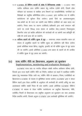 11-17   C-UMTC     ds fofHkUu ?kVdksa ds laca/k esa fofu;kRed mica/k %&   C-UMTC    'kgj
               Lrjh; lkf/kdkj izkIr ikfdaZx izca/ku gsrq loksZPp ,tsalh gksxh] ftlesa yksd
               ifjogu ,oa ;krk;kr ls lacaf/kr vU; foHkkxksa ,oa tuizfrfuf/k;ks] ukxfjdksa ,ao
               fo'ks"kKksa dk leqfpr izfrfuf/kRo gksxkA   C-UMTC   }kjk lefUor :i ls ikfdaZx
               dk;Z;kstuk dks ewrZ:i fn;k tk;sxkA blds fy;s og vko';drkuqlkj
               lc&desVh dk Hkh xBu dj ldsxh rFkk fofHkUu ,tsafl;ksa dks y{; iznk; dj
               ldsxhA fu;r le; ij layXu ,tsafl;ksa@vf/kdkjh }kjk dk;Z lEiknu ugha
               djus ij muds fo:) jkT; 'kklu ds izpfyr lsok@vkpj.k fu;ekuqlkj
               foHkkxh; tkap ,oa 'kkfLr vf/kjksi.k dh dk;Zokgh dh tk ldsxh rFkk {kfriwfrZ dh
               jkf'k Hkh muls izkIr dh tk ldsxhA
       11-18 dfri; okguksa dks ikfdaZx 'kqYd ls NwV %& lkekU;r% leLr 'kkldh; okgu ,oa
               'kklu ls vuqcaf/kr okguksa ij ikfdZax 'kqYd dk vf/kjksi.k ugha fd;k tk;sxk
               blds vfrfjDr Qk;j fczxsM] ,Ecqysal] bR;kfn dks Hkh ikfdaZx 'kqYd ls NwV iznk;
               dh tk ldsxhA blds vfrfjDr         C-UMTC    vU; izdkj ds okguksa dks Hkh tufgr
               esa ikfdZax 'kqYd ls NwV iznk; dj ldsxhA


¼12½       jkT; ikfdZax uhfr dk fØ;kUo;u] vuqJo.k ,oa ewY;kadu
            Implementation, monitoring and evaluation Strategy½%&
               S-UMTC jkT; Lrj ij uxjh; ifjogu laca/kh loksZPp lkf/kdkj ifj"kn gksxh]
       ftlds }kjk jkT; 'kgjh ikfdZax uhfr dk fuekZ.k] la'kks/ku ,oa 'kgjksa esa O;ofLFkr ikfdZax
       izca/ku gsrq ;Fkko';d funsZ'k tkjh dj] ikfdZax uhfr ds izko/kku@fu;e@mifof/k;ksa dk
       fdz;kUo;u C-UMTC ds ek/;e ls lqfuf'pr djk;k tk;sxkA S-UMTC }kjk u dsoy
       fofHkUUk 'kgjksa }kjk rS;kj mifof/k ds vuqeksnu dh dk;Zokgh dh tk;sxh vfirq og ;Fkk
       vko';drk ikfdZax laca/kh fu;e Hkh cuk ldsxhA blds vfrfjDr S-UMTC fofHkUu
       C-UMTC ds ek/;e ls rS;kj ikfdZax dk;Z;kstuk dk leqfpr fdz;kUo;u] uhfr]
       mifof/k@fu;eksa ds fØ;kUo;u dj leqfpr vuqJo.k ,oa ewY;kadu dj ;Fkk vko';d
       funsZ'k izlkfjr djsxh] ftlds vuq#i C-UMTC }kjk dk;Zokgh lqfuf'pr dh tk;sxhA




                                               64
 
