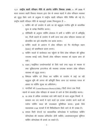 1-2-1 jk"Vªh; 'kgjh ifjogu uhfr ds varxZr ikfdZax fo"k;d mica/k %& o"kZ 2006 esa
Hkkjr ljdkj 'kgjh fodkl ea=ky; }kjk ns'k ds leLr 'kgjksa esa yksd ifjogu O;oLFkk
dks lqn`<+ fd;s tkus ds vuqØe esa jk"Vªh; 'kgjh ifjogu uhfr fufeZr dh xbZ gSA
jk"Vªh; 'kgjh ifjogu uhfr ds egRoiw.kZ mica/k fuEukuqlkj gSa %&
          1- ikfdZax dh njsa mi;ksx esa yk;s tk jgs cgqewY; uxjh; Hkwfe ds okLrfod
               ewY; ds lkis{k fu/kkZfjr djukA
          2- ifjfLFkfr ds vuq:i ikfdZax {ks=Qy esa deh o ikfdZax njksa esa vfHko`f)
               dj] futh okguksa ds mi;ksx esa deh ykuk rFkk yksd ifjgou O;oLFkk dks
               izksRlkfgr dj bls laoguh; :i iznk; djukA
          3- ikfdZax LFkyksa ds vkoaVu esa yksd ifjogu ,oa xSj eksVjhd`r okgu
               ¼NMV½ dks izkFkfedrk iznk; djukA
          4- ikfdZax LFkyksa ls dk;ZLFky rd igqWapus ds fy;s yksd ifjogu dh lqfo/kk
               miyC/k djkbZ tk;s] ftlls yksd ifjogu O;oLFkk dks c<+kok izkIr gks
               ldsA
          5-   NMV@lkbZfdy       mi;ksxdrkZvksa ds fy;s ikdZ ,.M jkbM ds ek/;e ls
               rFkk lqfo/kktud bUVjpsUt dh O;oLFkk miyC/k djkdj yksd ifjogu
               O;oLFkk dks lqn`<+ djukA
          6- foHksnd ikfdZax njsa fu;r dj ikfdZax ds mi;ksx esa ykbZ tk jgh
               cgqewY; Hkwfe dh ykxr dh izfriwfrZ fd;k tkuk ,oa ;krk;kr ?kuRo ds
               vk/kkj ij ikfdZax 'kqYd dk vf/kjksi.kA
          7- ukxfjdksa dks   Central Business District (CBD)@flVh   lsUVj rd futh
          okguksa ds ctk; yksd ifjogu ds ek/;e ls tkus ds fy;s izksRlkfgr djukA
          8- 10 yk[k ls vf/kd tula[;k okys lHkh 'kgjksa ds Hkou vuqKk fu;eksa esa
               izko/kku dj mu Hkouksa esa jgus okyksa ,oa mudk mi;ksx djus okyksa dks
               i;kZIr ikfdZax LFky dh miyC/krk lqfuf'pr djukA blds fy;s
               ;Fkko';d   FAR   ekudksa esa Hkh f'kfFkyhdj.k fd;s tkus ds Hkh mica/k gSaA
          9- leLr flVh lsUVlZ ,oa O;kolkf;d dkWEiysDl esa eYVhysoy ikfdZax
               dkWEiysDl dh O;oLFkk vfuok;Zr% gksuh pkfg;sA vko’;drkuqlkj Hkwfexr
               ikfdZax dkWEiysDl Hkh cuk;s tk ldrs gSaA

                                          7
 