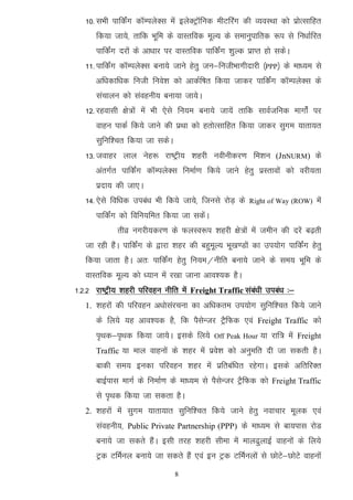 10- lHkh ikfdZax dkWEiysDl esa bysDVªkWfud ehVfjax dh O;oLFkk dks izksRlkfgr
      fd;k tk;s] rkfd Hkwfe ds okLrfod ewY; ds lekuqikfrd :i ls fu/kkZfjr
      ikfdZax njksa ds vk/kkj ij okLrfod ikfdZax 'kqYd izkIr gks ldsA
   11- ikfdZax dkWEiysDl cuk;s tkus gsrq tu&futhHkkxhnkjh ¼PPP½ ds ek/;e ls
      vf/kdkf/kd futh fuos’k dks vkdZf"kr fd;k tkdj ikfdZax dkWEiysDl ds
      lapkyu dks laoguh; cuk;k tk;sA
   12- jgoklh {ks=ksa esa Hkh ,sls fu;e cuk;s tk;sa rkfd lkoZtfud ekxksZa ij
      okgu ikdZ fd;s tkus dh izFkk dks grksRlkfgr fd;k tkdj lqxe ;krk;r
      lqfuf’pr fd;k tk ldsA
   13- tokgj yky usg: jk"Vªh; 'kgjh uohuhdj.k fe'ku (JnNURM) ds
      varxZr ikfdZax dkWEiysDl fuekZ.k fd;s tkus gsrq izLrkoksa dks ojh;rk
      iznk; dh tk,A
   14- ,sls fof/kd mica/k Hkh fd;s tk;s] ftuls jksM+ ds   Right of Way (ROW)   esa
      ikfdZax dks fofu;fer fd;k tk ldsaA
             rhoz uxjh;dj.k ds QyLo:i 'kgjh {ks=ksa esa tehu dh njsa c<+rh
   tk jgh gSaA ikfdZax ds }kjk 'kgj dh cgqewY; Hkw[k.Mksa dk mi;ksx ikfdZax gsrq
   fd;k tkrk gSA vr% ikfdZax gsrq fu;e@uhfr cuk;s tkus ds le; Hkwfe ds
   okLrfod ewY; dks /;ku esa j[kk tkuk vko’;d gSA
1-2-2 jk"Vªh; 'kgjh ifjogu uhfr esa Freight Traffic laca/kh mica/k %&
   1. 'kgjksa dh ifjogu v/kkslajpuk dk vf/kdre mi;ksx lqfuf’pr fd;s tkus
      ds fy;s ;g vko’;d gS] fd iSlsUtj VªSfQd ,oa Freight Traffic dks
      i`Fkd&i`Fkd fd;k tk;sA blds fy;s       Off Peak Hour   ;k jkf= esa Freight
      Traffic ;k eky okguksa ds 'kgj esa izos’k dks vuqefr nh tk ldrh gSA
      ckdh le; budk ifjogu 'kgj esa izfrcaf/kr jgsxkA blds vfrfjDr
      ckbZikl ekxZ ds fuekZ.k ds ek/;e ls iSlsUtj VSªfQd dks Freight Traffic
      ls i`Fkd fd;k tk ldrk gSA
   2. 'kgjksa esa lqxe ;krk;kr lqfuf’pr fd;s tkus gsrq uokpkj ewyd ,oa
      laoguh;] Public Private Partnership (PPP) ds ek/;e ls ck;ikl jksM
      cuk;s tk ldrs gSaA blh rjg 'kgjh lhek esa eky<qykbZ okguksa ds fy;s
      Vªd VfeZuy cuk;s tk ldrs gSa ,oa bu Vªd VfeZuyksa ls NksVs&NksVs okguksa
                                8
 