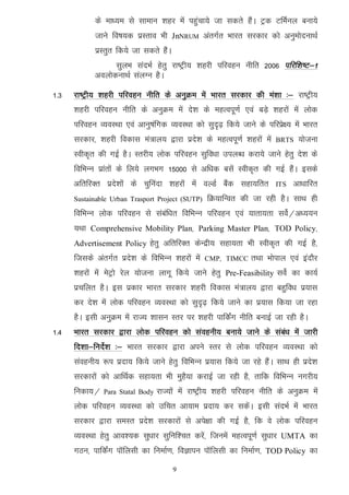 ds ek/;e ls lkeku 'kgj esa igqapk;s tk ldrs gSaA Vªd VfeZuy cuk;s
             tkus fo"k;d izLrko Hkh JnNRUM varxZr Hkkjr ljdkj dks vuqeksnukFkZ
             izLrqr fd;s tk ldrs gSaA
                   lqyHk lanHkZ gsrq jk"Vªh; 'kgjh ifjogu uhfr 2006 ifjf’k"V&1
             voyksdukFkZ layXu gSA

1-3   jk"Vªh; 'kgjh ifjogu uhfr ds vuqØe esa Hkkjr ljdkj dh ea’kk %& jk"Vªh;
      'kgjh ifjogu uhfr ds vuqØe esa ns’k ds egRoiw.kZ ,oa cM+s 'kgjksa esa yksd
      ifjogu O;oLFkk ,oa vkuq"kafxd O;oLFkk dks lqn`<+ fd;s tkus ds ifjizs{; esa Hkkjr
      ljdkj] 'kgjh fodkl ea=ky; }kjk izns’k ds egRoiw.kZ 'kgjksa esa    BRTS    ;kstuk
      Lohd`r dh xbZ gSA Lrjh; yksd ifjogu lqfo/kk miyC/k djk;s tkus gsrq ns’k ds
      fofHkUu izkarksa ds fy;s yxHkx 15000 ls vf/kd clsa Lohd`r dh xbZ gSaA blds
      vfrfjDr izns’kksa ds pqfuank 'kgjksa esa oYMZ cSad lgk;frr        ITS   vk/kkfjr
      Sustainable Urban Trasport Project (SUTP)    fØ;kfUor dh tk jgh gSA lkFk gh
      fofHkUu yksd ifjogu ls lacaf/kr fofHkUu ifjogu ,oa ;krk;rk losZ@v/;;u
      ;Fkk Comprehensive Mobility Plan] Parking Master Plan] TOD Policy]
      Advertisement Policy gsrq vfrfjDr dsUnzh; lgk;rk Hkh Lohd`r dh xbZ gS]
      ftlds varxZr izns’k ds fofHkUu 'kgjksa esa   CMP] TIMCC   rFkk Hkksiky ,oa bankSj
      'kgjksa esa esVªks jsy ;kstuk ykxw fd;s tkus gsrq Pre-Feasibility losZ dk dk;Z
      izpfyr gSA bl izdkj Hkkjr ljdkj 'kgjh fodkl ea=ky; }kjk cgqfo/k iz;kl
      dj ns’k esa yksd ifjogu O;oLFkk dks lqn`<+ fd;s tkus dk iz;kl fd;k tk jgk
      gSA blh vuqØe esa jkT; 'kklu Lrj ij 'kgjh ikfdZax uhfr cukbZ tk jgh gSA
1-4   Hkkjr ljdkj }kjk yksd ifjogu dks laoguh; cuk;s tkus ds laca/k esa tkjh
      fn’kk&funsZ’k %& Hkkjr ljdkj }kjk vius Lrj ls yksd ifjogu O;oLFkk dks
      laoguh; :i iznk; fd;s tkus gsrq fofHkUu iz;kl fd;s tk jgs gSaA lkFk gh izns’k
      ljdkjksa dks vkfFkZd lgk;rk Hkh eqgS;k djkbZ tk jgh gS] rkfd fofHkUu uxjh;
      fudk;@   Para Statal Body   jkT;ksa esa jk"Vªh; 'kgjh ifjogu uhfr ds vuqØe esa
      yksd ifjogu O;oLFkk dks mfpr vk;ke iznk; dj ldsaA blh lanHkZ esa Hkkjr
      ljdkj }kjk leLr izns’k ljdkjksa ls vis{kk dh xbZ gS] fd os yksd ifjogu
      O;oLFkk gsrq vko’;d lq/kkj lqfuf’pr djsa] ftuesa egRoiw.kZ lq/kkj UMTA dk
      xBu] ikfdZax ikWfylh dk fuekZ.k] foKkiu ikWfylh dk fuekZ.k] TOD Policy dk
                                        9
 