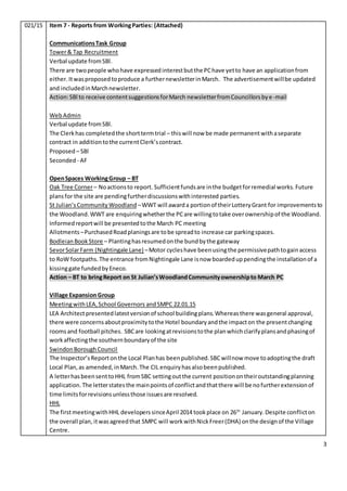 3
021/15 Item 7 - Reports from WorkingParties: (Attached)
CommunicationsTask Group
Tower& Tap Recruitment
Verbal update fromSBl.
There are twopeople whohave expressedinterestbutthe PChave yetto have an applicationfrom
either. Itwasproposedtoproduce a furthernewsletterinMarch. The advertisementwillbe updated
and includedinMarchnewsletter.
Action:SBl to receive contentsuggestionsforMarch newsletterfromCouncillorsbye-mail
WebAdmin
Verbal update fromSBl.
The Clerkhas completedthe shorttermtrial – thiswill now be made permanentwithaseparate
contract in additiontothe currentClerk’scontract.
Proposed – SBl
Seconded - AF
OpenSpaces WorkingGroup – BT
Oak Tree Corner– Noactionsto report. Sufficientfundsare inthe budgetforremedial works.Future
plansfor the site are pendingfurtherdiscussionswithinterested parties.
St Julian’sCommunityWoodland –WWT will awarda portionof theirLotteryGrant for improvementsto
the Woodland.WWT are enquiringwhetherthe PCare willingtotake overownershipof the Woodland.
Informedreportwill be presentedtothe March PC meeting
Allotments –PurchasedRoadplaningsare tobe spreadto increase car parkingspaces.
BodleianBookStore – Plantinghasresumedonthe bundbythe gateway
SevorSolarFarm (Nightingale Lane) –Motor cycleshave beenusingthe permissivepathtogainaccess
to RoW footpaths.The entrance fromNightingale Lane isnow boardeduppendingthe installationof a
kissinggate fundedbyEneco.
Action – BT to bringReport on St Julian’sWoodlandCommunityownershipto March PC
Village ExpansionGroup
MeetingwithLEA,School Governors andSMPC 22.01.15
LEA Architectpresentedlatestversionof school buildingplans.Whereasthere wasgeneral approval,
there were concernsaboutproximitytothe Hotel boundaryandthe impacton the presentchanging
roomsand football pitches. SBCare lookingatrevisionstothe planwhichclarifyplansandphasingof
workaffectingthe southernboundaryof the site
SwindonBoroughCouncil
The Inspector’sReportonthe Local Planhas beenpublished.SBCwillnow move toadoptingthe draft
Local Plan,as amended,inMarch.The CIL enquiryhasalsobeenpublished.
A letterhasbeensenttoHHL fromSBC settingoutthe current positionontheiroutstandingplanning
application.The letterstatesthe mainpointsof conflictandthatthere will be nofurtherextensionof
time limitsforrevisionsunlessthose issuesare resolved.
HHL
The firstmeetingwithHHL developerssinceApril 2014 tookplace on 26th
January.Despite conflicton
the overall plan, itwasagreedthat SMPC will workwithNickFreer(DHA) onthe designof the Village
Centre.
 