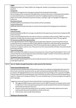 6
SMRA
AGM will be heldon11th
March 2015in the Village Hall. Auditor’sFormal ReportonAnnual Accounts
awaited.
Village Hall
Contractual arrangementsare beingputinplace forthe bookingclerk/caretaker.
Rental chargeswill be reassessedinthe lightof the needtofundincrease inbookingclerk/caretaker’s
increasedworkinghours.Comparative hire costsfromneighbouringhallsare tobe acquired
Work on frontdoor will be done topreventsticking. Lookingto‘cage’ceilinglightstomitigate any
safetyrisk.
RecreationGround
Football matchescancelleddue tofrozenpitcheswill be rescheduled.
Impact of Expansion
Adequate accountneedstobe takento maintainfunctionalityof the changingroomsandpitches.
SAC Report
Code of Conduct
As previouslyadvisedSBCwill nolonger provide Ethical TrainingtoCouncilswhichdonotadoptthe SBC
Code of Conduct.
It was recommendedthatwhenthe code of conductis reviewed(usuallyJune/July),SMPCmaywishto
adoptthe full SBCcode of conductto give accessto the ethical trainingin future. Thiswasagreed.
PC’spresence atSBC PlanningCommittee
It was agreedthatwhenthe PC lodgedaplanningapplicationobjection,the planningofficershould
contact the Parishto explainthe lackof justificationforanobjectionunderplanninglaw andwhether
the PC still wantedtomake objections.If the PCstill wishedtomake anobjection,the PCshould
endeavourtoappearinperson, but, if theywere not,theirviewswouldbe still takenintoaccountbythe
planningcommittee.
SuperfastBroadband
SBC iscurrentlyinthe middle of a procurementprocessforrolloutof SuperfastBroadband.There isstill
concernthat the successful applicantmayconcentrate ontarget‘numbers’of connections,ratherthan
tackle the ‘hard to connect’rural area.
DelegatedPowersforFlyposting
SBC isconsideringallowingParishCouncilstotake directactionforremoval of flyposting,including
estate agentssignsetc.
025/15 Item 11: Matters brought forward by or with consentof the Chairman
Parish Council OwnedCar Park
Two parentshave complainedtoPCSOJulietEvansaboutinconsiderate carparkingbyotherparentsin
the car park nexttothe school butas the car park isprivatelyownedbythe SMPC,the Police have no
jurisdiction.BThighlightedthatonce the school expandsandanew Village centre isopened,the SMPC
may be responsibleforcarparkingspace upto 4 timesthe size of the currentone withthe possibilityof
space for coachesand emergencyvehicles.Thisissue shouldbe kept inmindaswe progressthroughthe
planningstages.
Suggestionswere putforwardonhow todeal withthe inconsiderate parkingissues:
 SBl suggestedSMPCprepare a polite letterfromthe SMPCto be giventoall pupilsatthe school
to take home re the inconsiderateparkingwhichwould complementthe workthe Headmaster
had alreadycarriedouton thisissue
 Prepare a notice whichwouldbe puton cars parked inconsiderately(safetyconcernswere
expressedforthe personputtingthese noticesonthe cars)
 If all else fails,thenconsider Name &Shame
Ditching on Permissive Path
 