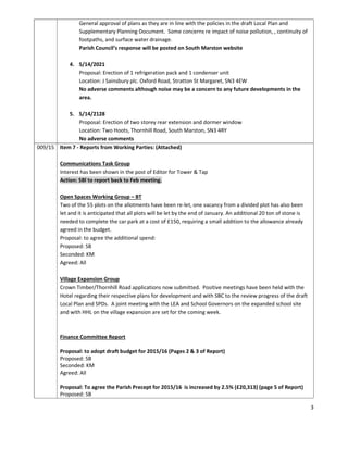 3
General approval of plans as they are in line with the policies in the draft Local Plan and
Supplementary Planning Document. Some concerns re impact of noise pollution, , continuity of
footpaths, and surface water drainage.
Parish Council’s response will be posted on South Marston website
4. S/14/2021
Proposal: Erection of 1 refrigeration pack and 1 condenser unit
Location: J Sainsbury plc. Oxford Road, Stratton St Margaret, SN3 4EW
No adverse comments although noise may be a concern to any future developments in the
area.
5. S/14/2128
Proposal: Erection of two storey rear extension and dormer window
Location: Two Hoots, Thornhill Road, South Marston, SN3 4RY
No adverse comments
009/15 Item 7 - Reports from Working Parties: (Attached)
Communications Task Group
Interest has been shown in the post of Editor for Tower & Tap
Action: SBl to report back to Feb meeting.
Open Spaces Working Group – BT
Two of the 55 plots on the allotments have been re-let, one vacancy from a divided plot has also been
let and it is anticipated that all plots will be let by the end of January. An additional 20 ton of stone is
needed to complete the car park at a cost of £150, requiring a small addition to the allowance already
agreed in the budget.
Proposal: to agree the additional spend:
Proposed: SB
Seconded: KM
Agreed: All
Village Expansion Group
Crown Timber/Thornhill Road applications now submitted. Positive meetings have been held with the
Hotel regarding their respective plans for development and with SBC to the review progress of the draft
Local Plan and SPDs. A joint meeting with the LEA and School Governors on the expanded school site
and with HHL on the village expansion are set for the coming week.
Finance Committee Report
Proposal: to adopt draft budget for 2015/16 (Pages 2 & 3 of Report)
Proposed: SB
Seconded: KM
Agreed: All
Proposal: To agree the Parish Precept for 2015/16 is increased by 2.5% (£20,313) (page 5 of Report)
Proposed: SB
 